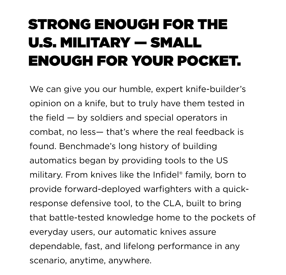 We can give you our humble, expert knife-builder&rsquo;s opinion on a knife, but to truly have them tested in the field &mdash; by soldiers and special operators in combat, no less&mdash; that&rsquo;s where the real feedback is found. Benchmade&rsquo;s long history of building automatics began by providing tools to the US military. From knives like the Infidel family, born to provide forward-deployed warfighters with a quick-response defensive tool, to the CLA, built to bring that battle-tested knowledge home to the pockets of everyday users, our automatic knives assure dependable, fast, and lifelong performance in any scenario, anytime, anywhere.