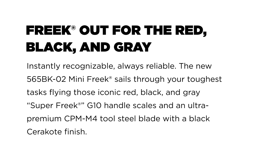 Freek&reg; out for the red, black, and gray Instantly recognizable, always reliable. The new 565BK-02 Mini Freek&reg; sails through your toughest tasks flying those iconic red, black, and gray &ldquo;Super Freek&reg;&rdquo; G10 handle scales and an ultra-premium CPM-M4 tool steel blade with a black Cerakote finish.
