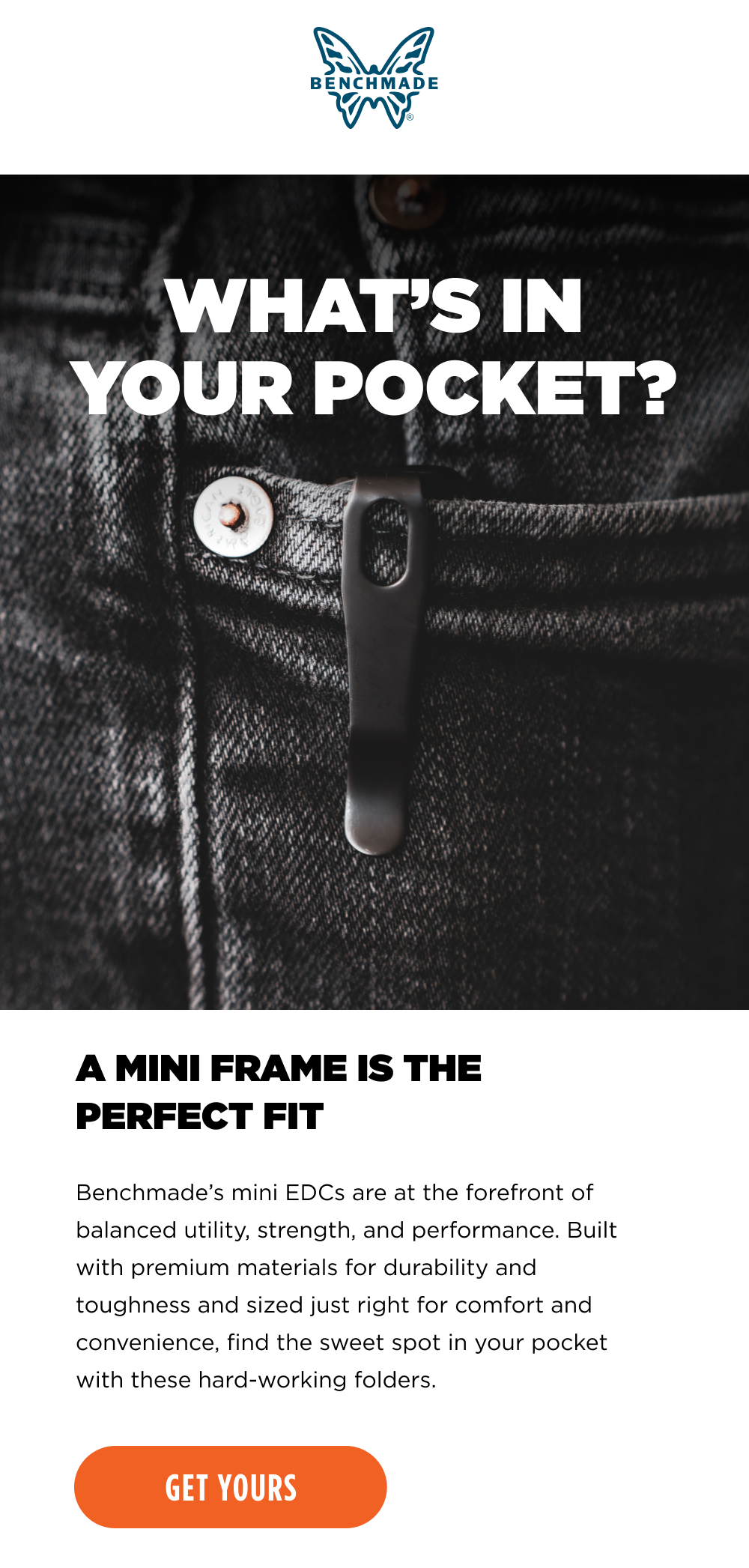 A MINI FRAME IS THE PERFECT FIT. Benchmade&rsquo;s mini EDCs are at the forefront of balanced utility, strength, and performance. Built with premium materials for durability and toughness and sized just right for comfort and convenience, find the sweet spot in your pocket with these hard-working folders. [ GET YOURS ]