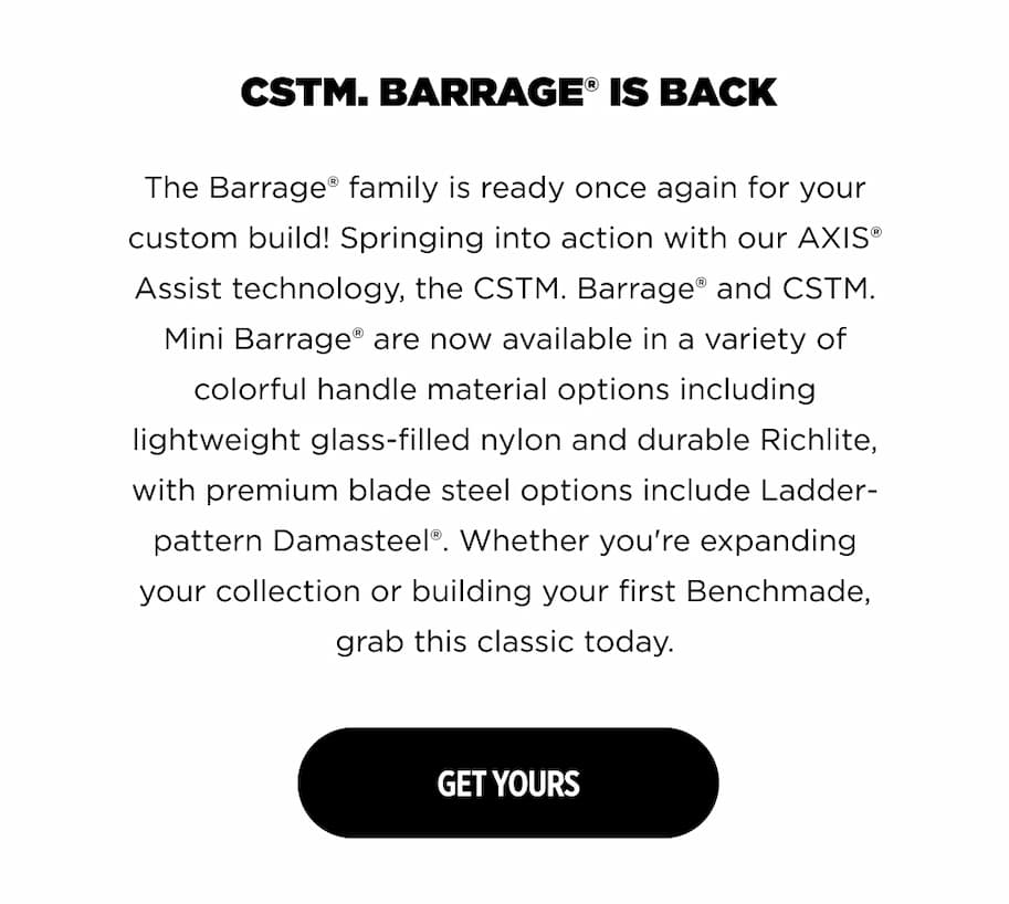 CSTM. BARRAGE" IS BACK  The Barrage&reg; family is ready once again for your custom build! Springing into action with our AXIS&reg; Assist technology, the CSTM. Barrage&reg; and CSTM.  Mini Barrage&rdquo; are now available in a variety of  colorful handle material options including  lightweight glass-filled nylon and durable Richlite, with premium blade steel options include Ladder-  pattern Damasteel&reg;. Whether you're expanding your collection or building your first Benchmade,  grab this classic today.