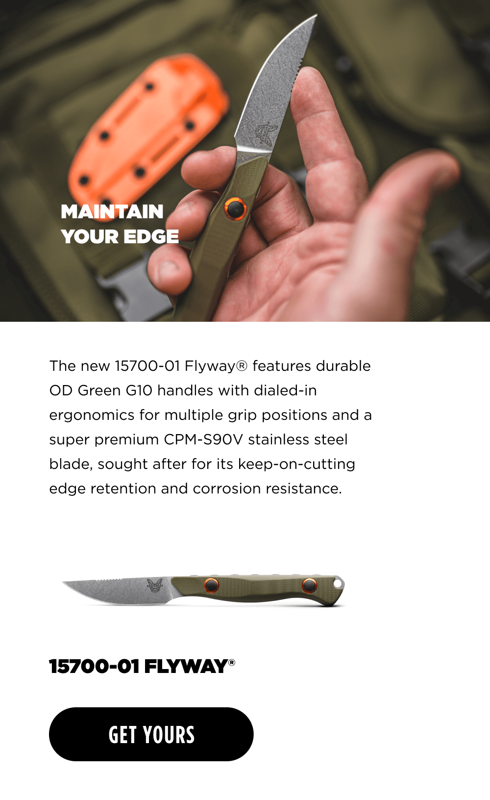 MAINTAIN YOUR EDGE The new 15700-01 Flyway&reg; features durable OD Green G10 handles with dialed-in ergonomics for multiple grip positions and a super premium CPM-S90V stainless steel blade, sought after for its keep-on-cutting edge retention and corrosion resistance.  15700-01 FLYWAY [ GET YOURS ]