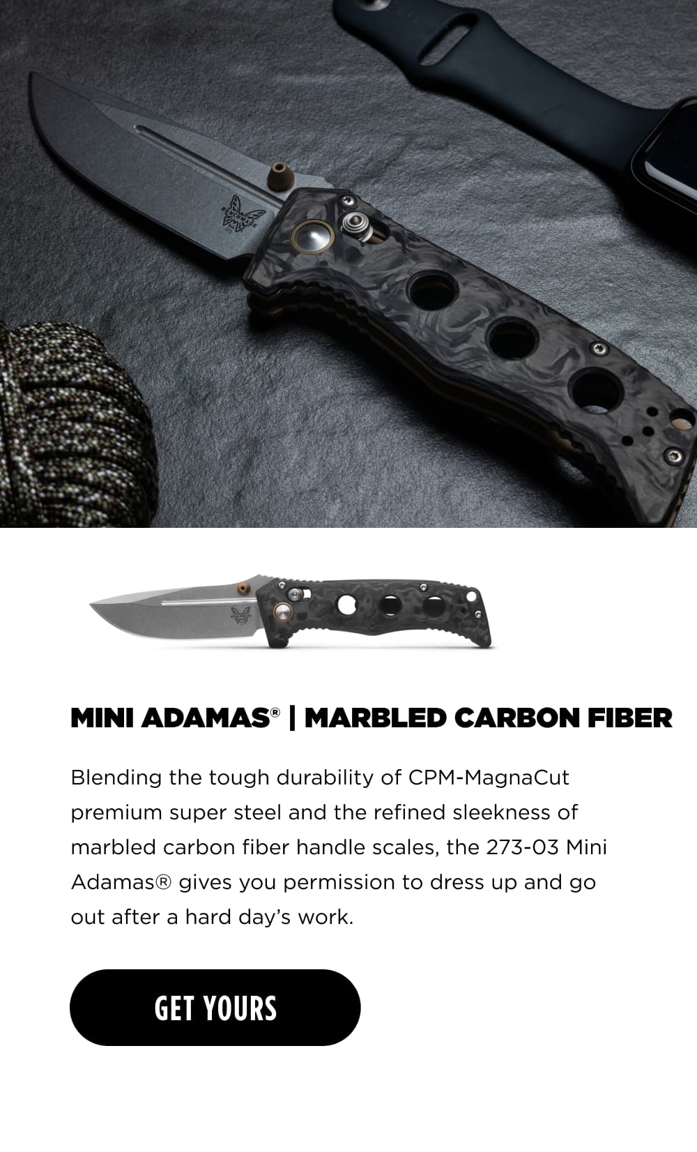 MINI ADAMAS MARBLED CARBON FIBER Blending the tough durability of CPM Magna Cut premium super steel and the refined sleekness of marbled carbon fiber handle scales, the 273-03 Mini Adamas&reg; gives you permission to dress up and go out after a hard day&rsquo;s work. [ GET YOURS ]