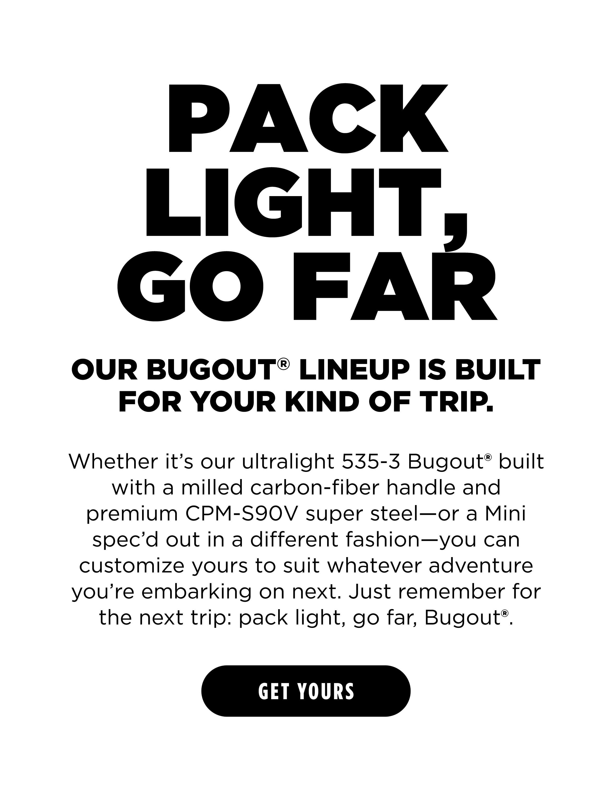 PACK LIGHT, GO FAR OUR BUGOUT LINEUP IS BUILT FOR YOUR KIND OF TRIP.  [ GET YOURS ]