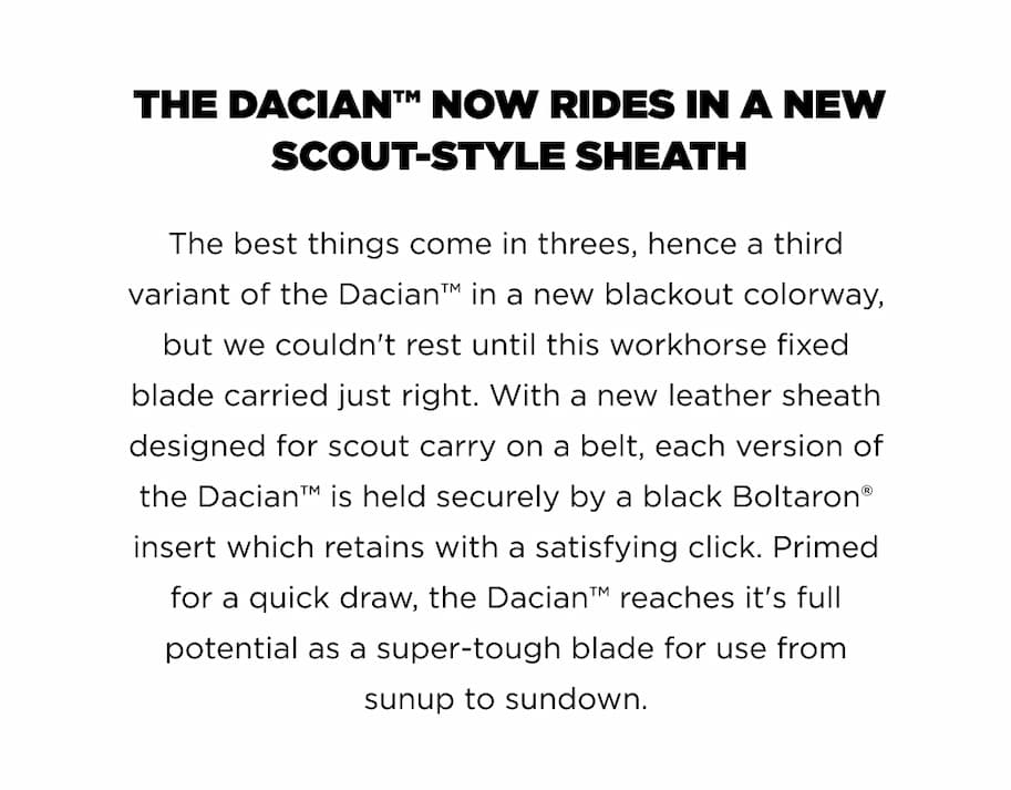 THE DACIAN&trade; NOW RIDES IN A NEW SCOUT-STYLE SHEATH The best things come in threes, hence a third variant of the Dacian&trade; in a new blackout colorway, but we couldn't rest until this workhorse fixed blade carried just right. With a new leather sheath designed for scout carry on a belt, each version of the Dacian&trade; is held securely by a black Boltaron&reg; insert which retains with a satisfying click. Primed for a quick draw, the Dacian&trade; reaches it's full potential as a super-tough blade for use from sunup to sundown.