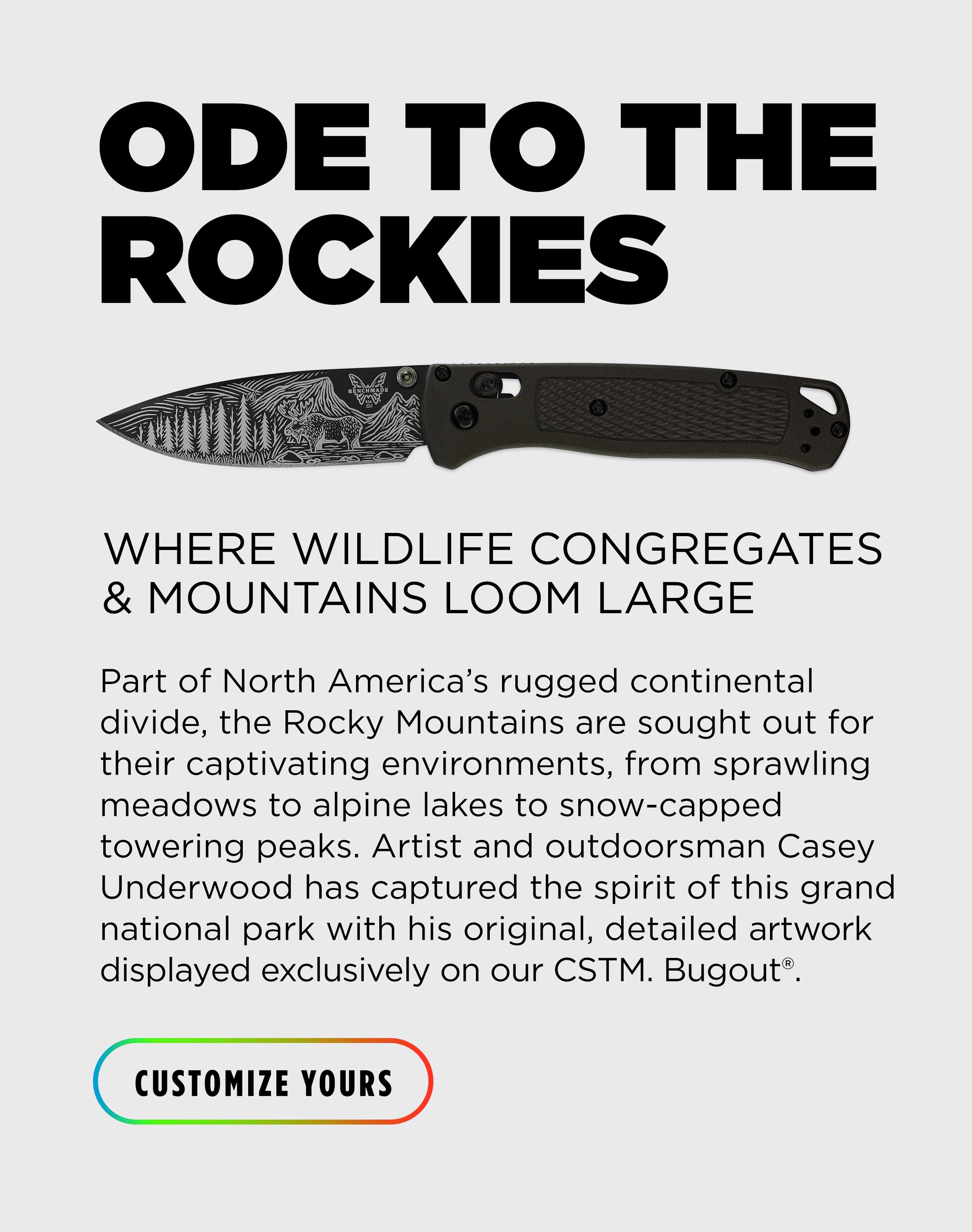 ODE TO THE ROCKIES WHERE WILDLIFE CONGREGATES & MOUNTAINS LOOM LARGE Part of North America&rsquo;s rugged continental divide, the Rocky Mountains are sought out for their captivating environments, from sprawling meadows to alpine lakes to snow-capped towering peaks. Artist and outdoorsman Casey Underwood has captured the spirit of this grand national park with his original, detailed artwork displayed exclusively on our CSTM. Bugout&reg; [ CUSTOMIZE YOURS ]
