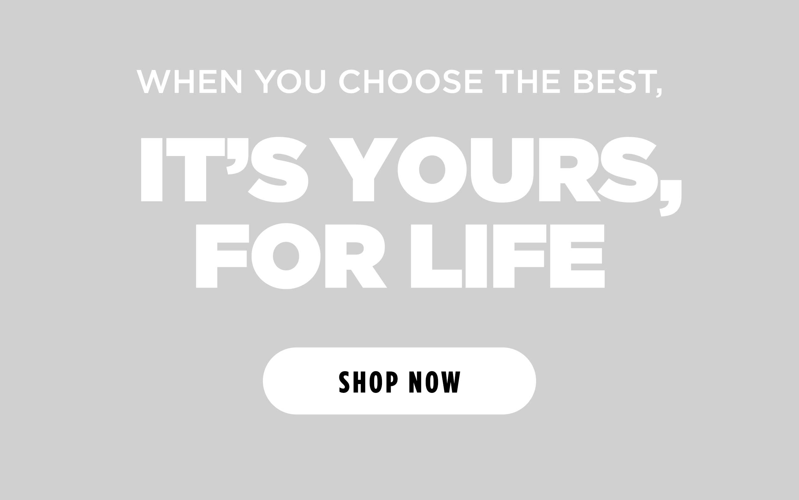 WHEN YOU CHOOSE THE BEST, IT'S YOURS, FOR LIFE