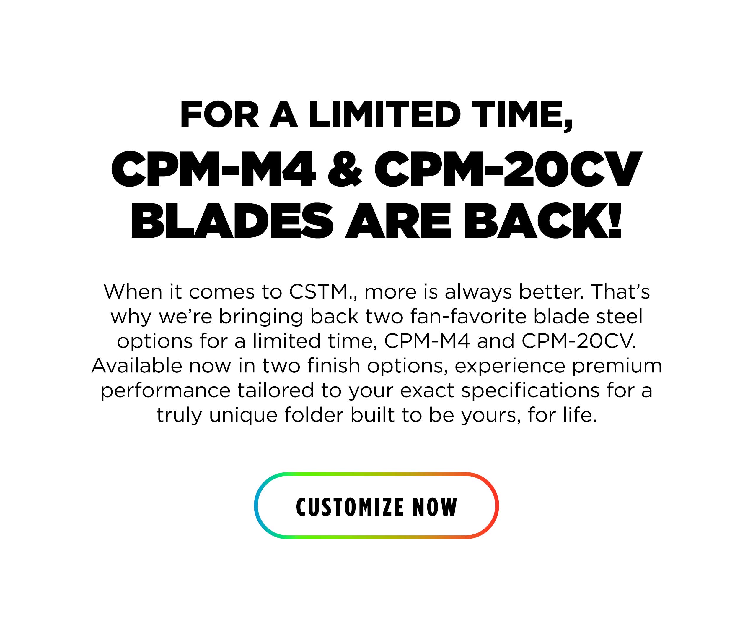 FOR A LIMITED TIME, CPM-M4 & CPM-20CV BLADES ARE BACK! When it comes to CSTM., more is always better. That's why we're bringing back two fan-favorite blade steel options for a limited time, CPM-M4 and CPM-20CV. Available now in two finish options, experience premium performance tailored to your exact specifications for a truly unique folder built to be yours, for life. [ CUSTOMIZE NOW ]