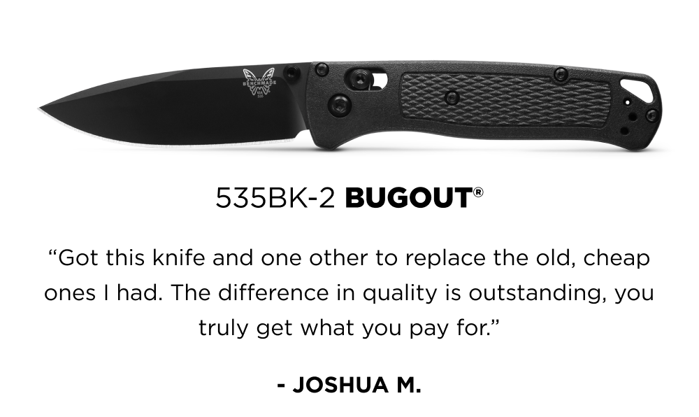 535BK-2 BUGOUT&reg; &ldquo;Got this knife and one other to replace the old, cheap ones I had. The difference in quality is outstanding, you truly get what you pay for.&rdquo; - JOSHUA M.