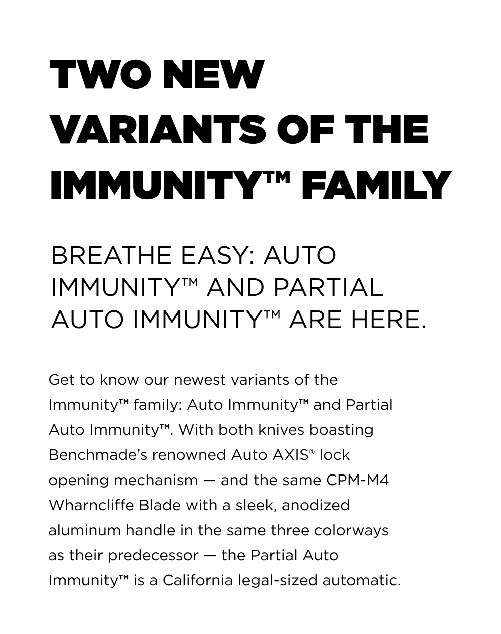 Two New Variants of the Immunity&trade; Family Breathe easy: Auto Immunity&trade; and Partial Auto Immunity&trade; are here. Get to know our newest variants of the Immunity&trade; family: Auto Immunity&trade; and Partial Auto Immunity&trade;. With both knives boasting Benchmade&rsquo;s renowned Auto AXIS&reg;️ lock opening mechanism &mdash; and the same CPM-M4 Wharncliffe Blade with a sleek, anodized aluminum handle in the same three colorways as their predecessor &mdash; the Partial Auto Immunity&trade; is a California legal-sized automatic.