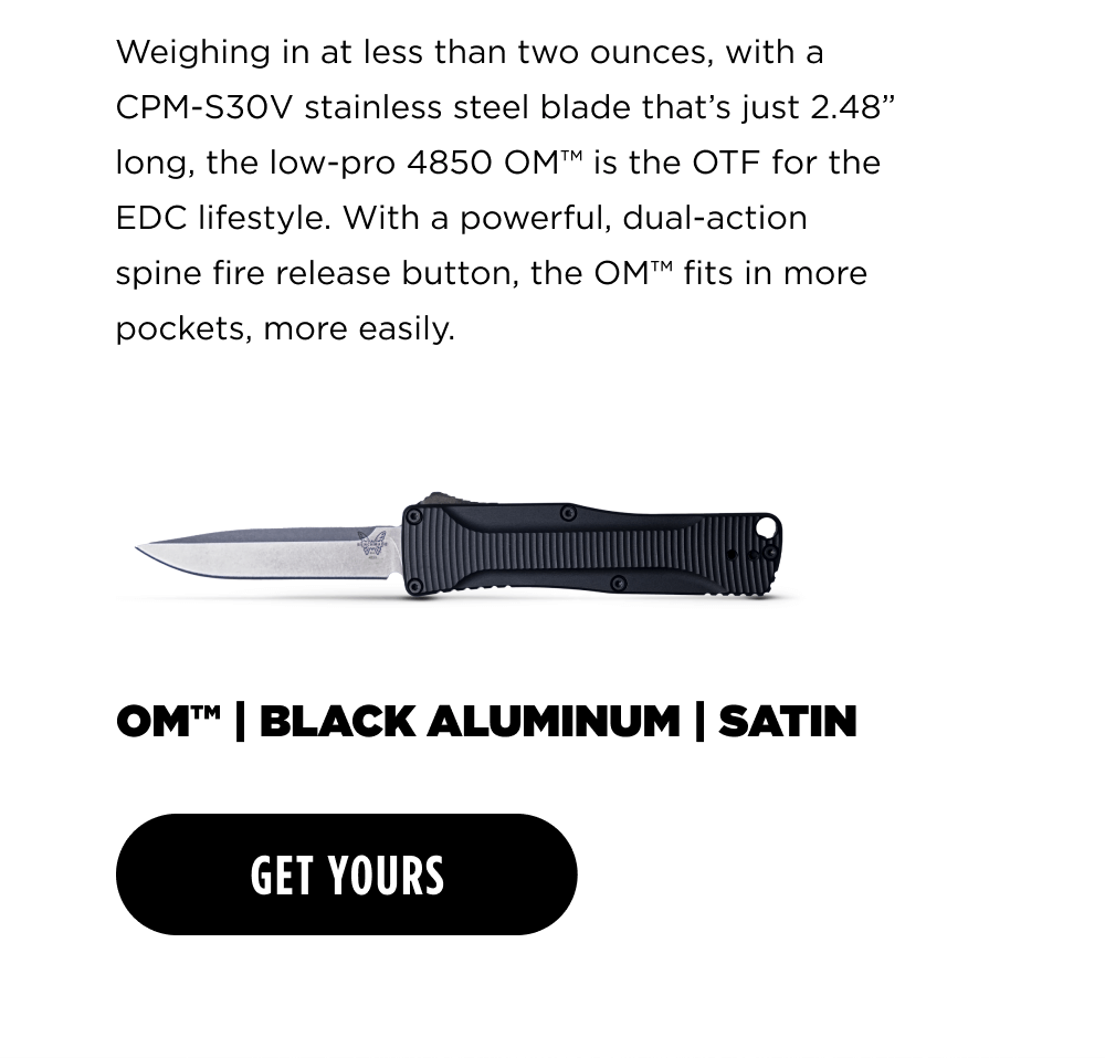 We|gh|ngmatlessthantwoouncesw|tha CPM-S30V stainless steel blade that&rsquo;s just 2.48&rdquo; long, the low-pro 4850 OM&trade; is the OTF for the EDC lifestyle. With a powerful, dual-action spine fire release button, the OM&trade; fits in more pockets, more easily. OM BLACK ALUMINUM SATIN [ GET YOURS ]