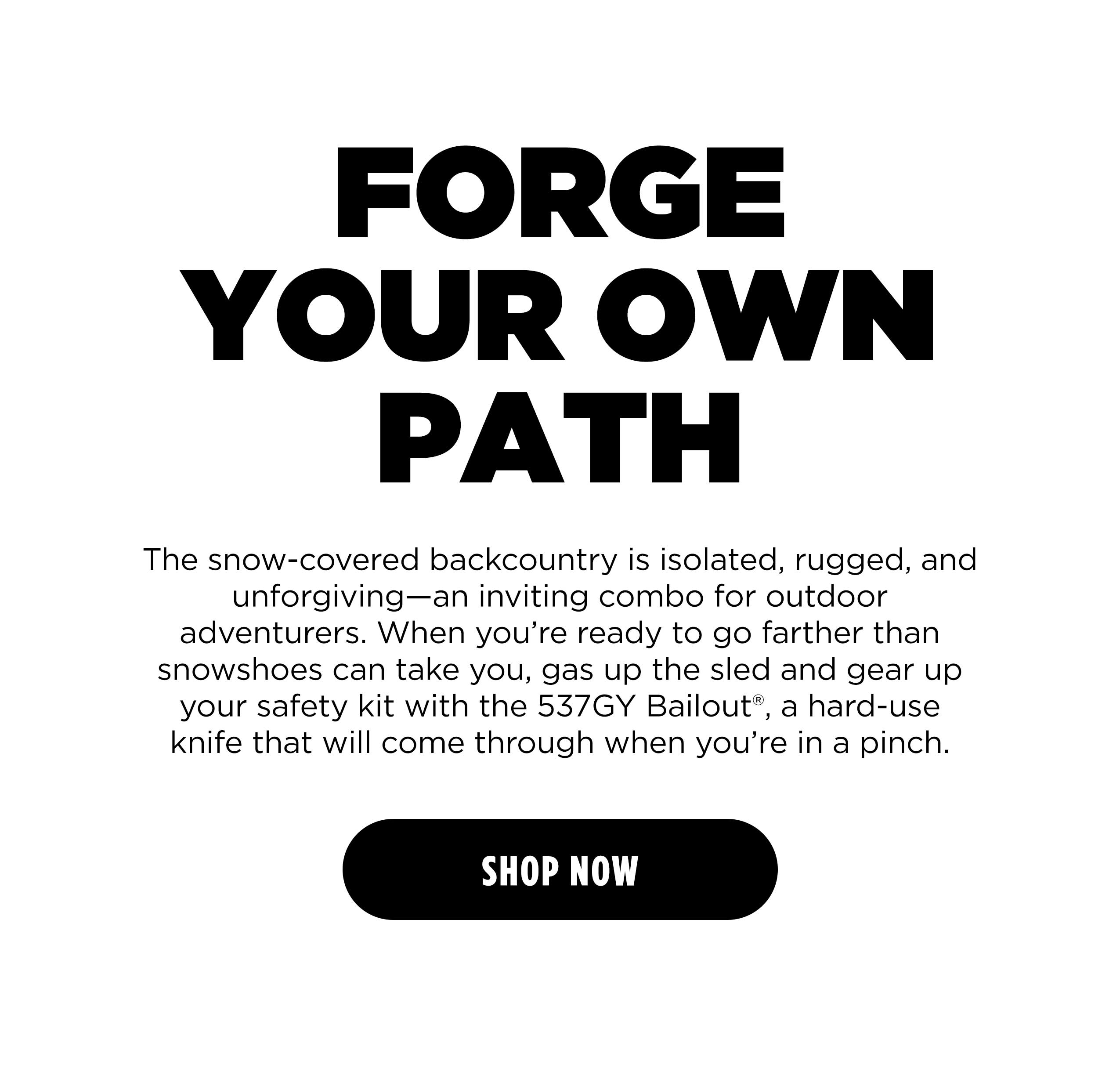 FORGE YOUR OWN PATH The snow-covered backcountry is isolated, rugged, and unforgiving&mdash;an inviting combo for outdoor adventurers. When you're ready to go farther than snowshoes can take you, gas up the sled and gear up your safety kit with the 537GY Bailout, a hard-use knife that will come through when you're in a pinch. [ SHOP NOW ]