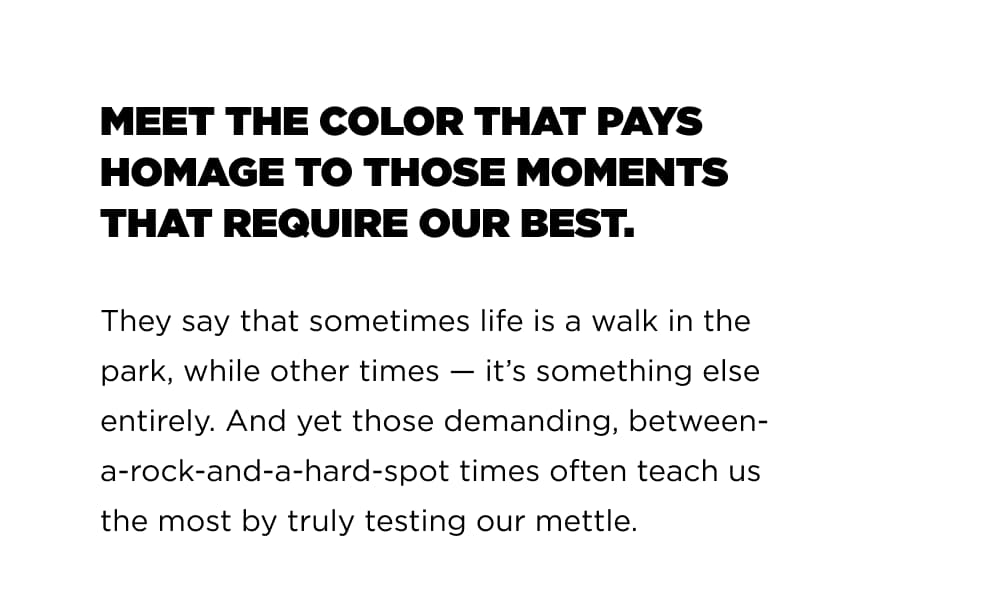 MEET THE COLOR THAT PAYS HOMAGE TO THOSE MOMENTS THET REQUIRE OUR BEST   They say that sometimes life is a walk in the park, while other times &mdash; it&rsquo;'s something else entirely. And yet those demanding, between- a-rock-and-a-hard-spot times often teach us the most by truly testing our mettle.