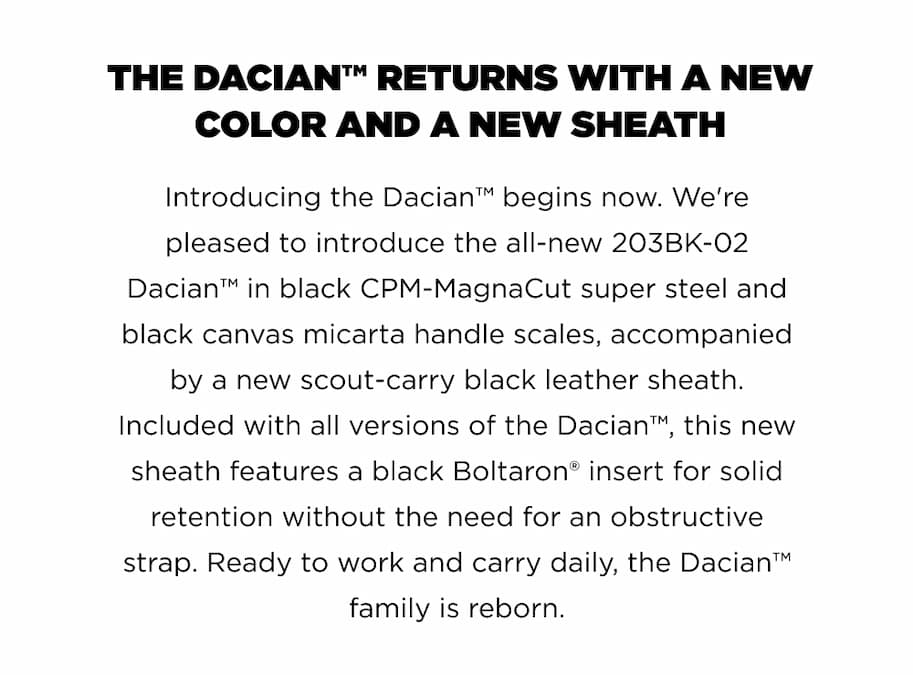 THE DACIAN&trade; RETURNS WITH A NEW COLOR AND A NEW SHEATH  Introducing the Dacian&trade; begins now. We're | pleased to introduce the all-new 203BK-02 |  Dacian&trade; in black CPM-MagnaCut super steel and |  black canvas micarta handle scales, accompanied | by a new scout-carry black leather sheath.  Included with all versions of the Dacian&trade;, this new  sheath features a black Boltaron&reg; insert for solid  retention without the need for an obstructive strap. Ready to work and carry daily, the Dacian&trade; family is reborn.