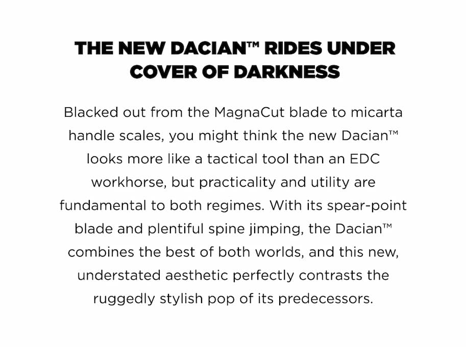 THE NEW DACIAN&trade; RIDES UNDER COVER OF DARKNESS Blacked out from the MagnaCut blade to micarta handle scales, you might think the new Dacian&trade; looks more like a tactical tool than an EDC workhorse, but practicality and utility are fundamental to both regimes. With its spear-point blade and plentiful spine jimping, the Dacian&trade; combines the best of both worlds, and this new, understated aesthetic perfectly contrasts the ruggedly stylish pop of its predecessors.