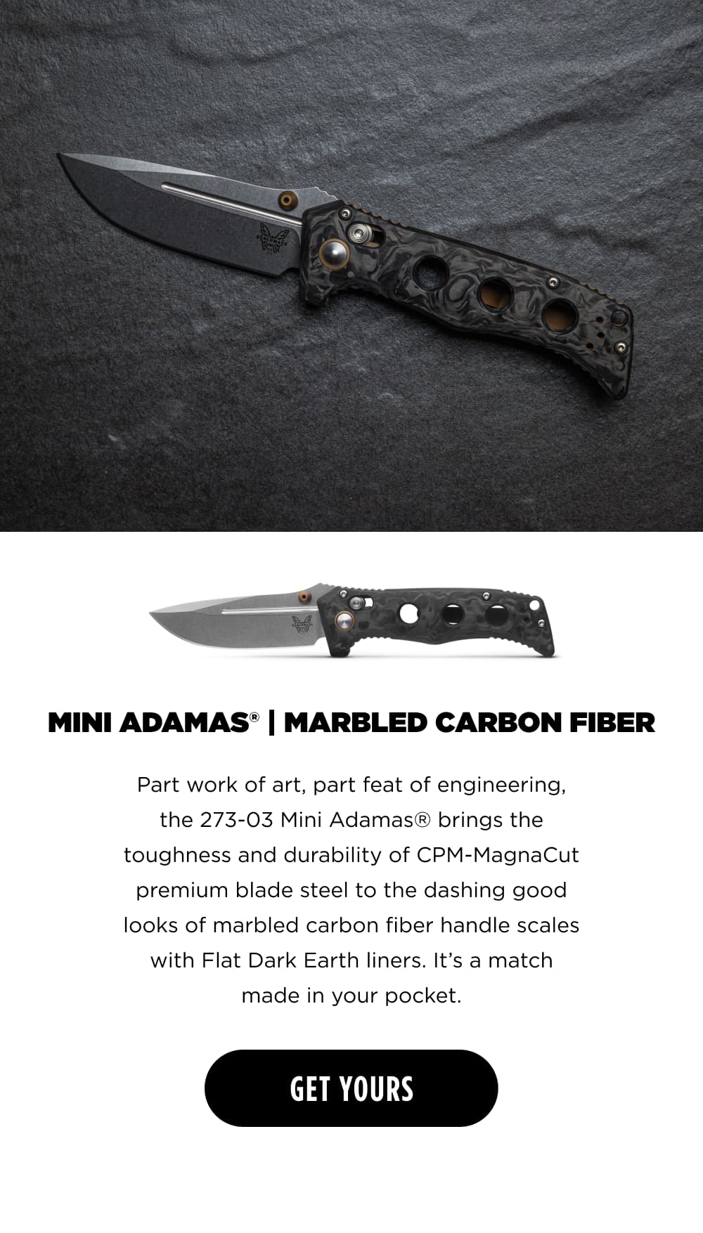MINI ADAMAS |  MARBLED CARBON FIBER. Part work of art, part feat of engineering, the 273-03 Mini Adamas&reg; brings the toughness and durability of CPM-MagnaCut premium blade steel to the dashing good looks of marbled carbon fiber handle scales with Flat Dark Earth liners. It&rsquo;s a match made in your pocket. [ GET YOURS ]