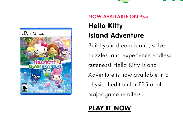 NOW AVAILABLE ON PS5 | Hello Kitty Island Adventure | Build your dream island, solve puzzles, and experience endless cuteness! Hello Kitty Island Adventure is now available in a physical edition for PS5 at all major game retailers.&nbsp;| PLAY IT NOW