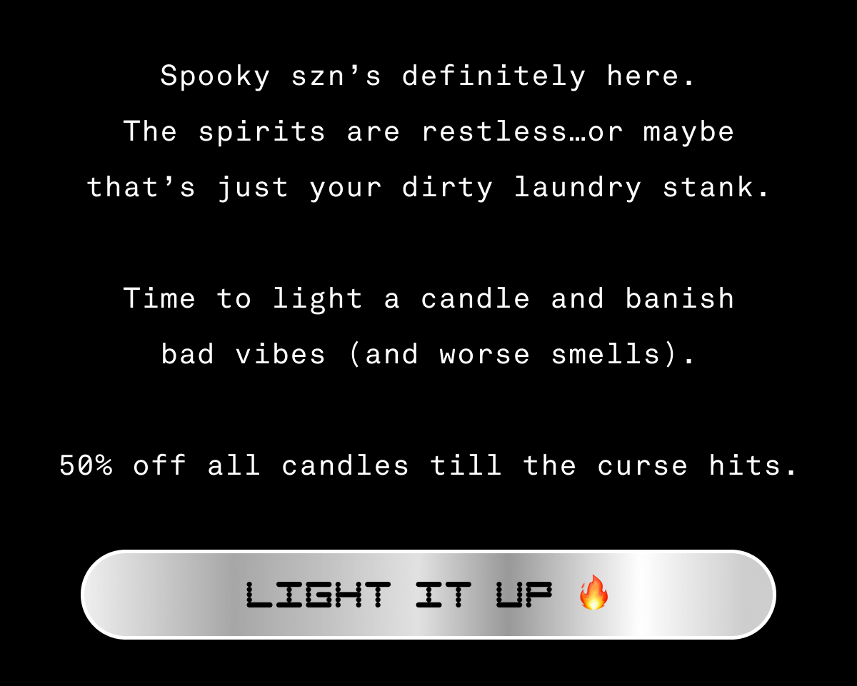 Spooky szn’s definitely here. The spirits are restless…or maybe that’s just your dirty laundry stank.  Time to light a candle and banish bad vibes (and worse smells).  50% off all candles till the curse hits. Light it up 🔥 Email exclusive offer. Use code SPOOKY50 in cart or checkout for 50% off candles and candle sets. Not applicable on previous orders. Expires on 10/26/26 at 11:59pm PT. Spooky szn’s definitely here. The spirits are restless…or maybe that’s just your dirty laundry stank.  Time to light a candle and banish bad vibes (and worse smells).  50% off all candles till the curse hits. Light it up 🔥 Email exclusive offer. Use code SPOOKY50 in cart or checkout for 50% off candles and candle sets. Not applicable on previous orders. Expires on 10/26/26 at 11:59pm PT.