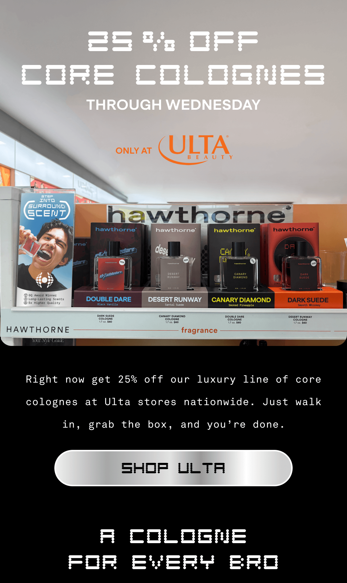25% Off Core Colognes Through Wednesday ONLY AT ULTA Right now get 25% off our luxury line of core colognes at Ulta stores nationwide. Just walk in, grab the box, and you’re done. Shop ULTA A Cologne For Every Bro