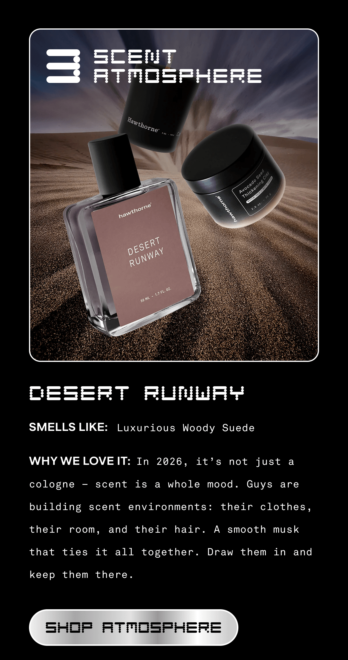 3. SCENT ATMOSPHERE DESERT RUNWAY  SMELLS LIKE: Luxurious Woody Suede  WHY WE LOVE IT: In 2026, it’s not just a cologne — scent is a whole mood. Guys are building scent environments: their clothes, their room, and their hair. A smooth musk that ties it all together. Draw them in and keep them there. SHOP ATMOSPHERE