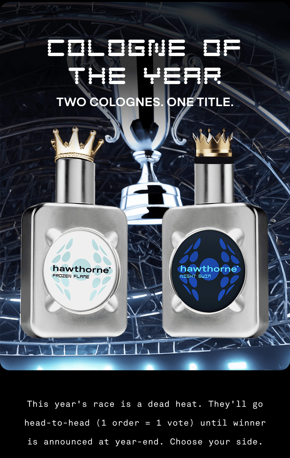 Cologne of the Year Two Colognes. One Title. This year's race is a dead heat. They'll go head-to-head (1 order = 1 vote) until winner is announced at year-end. Choose your side.