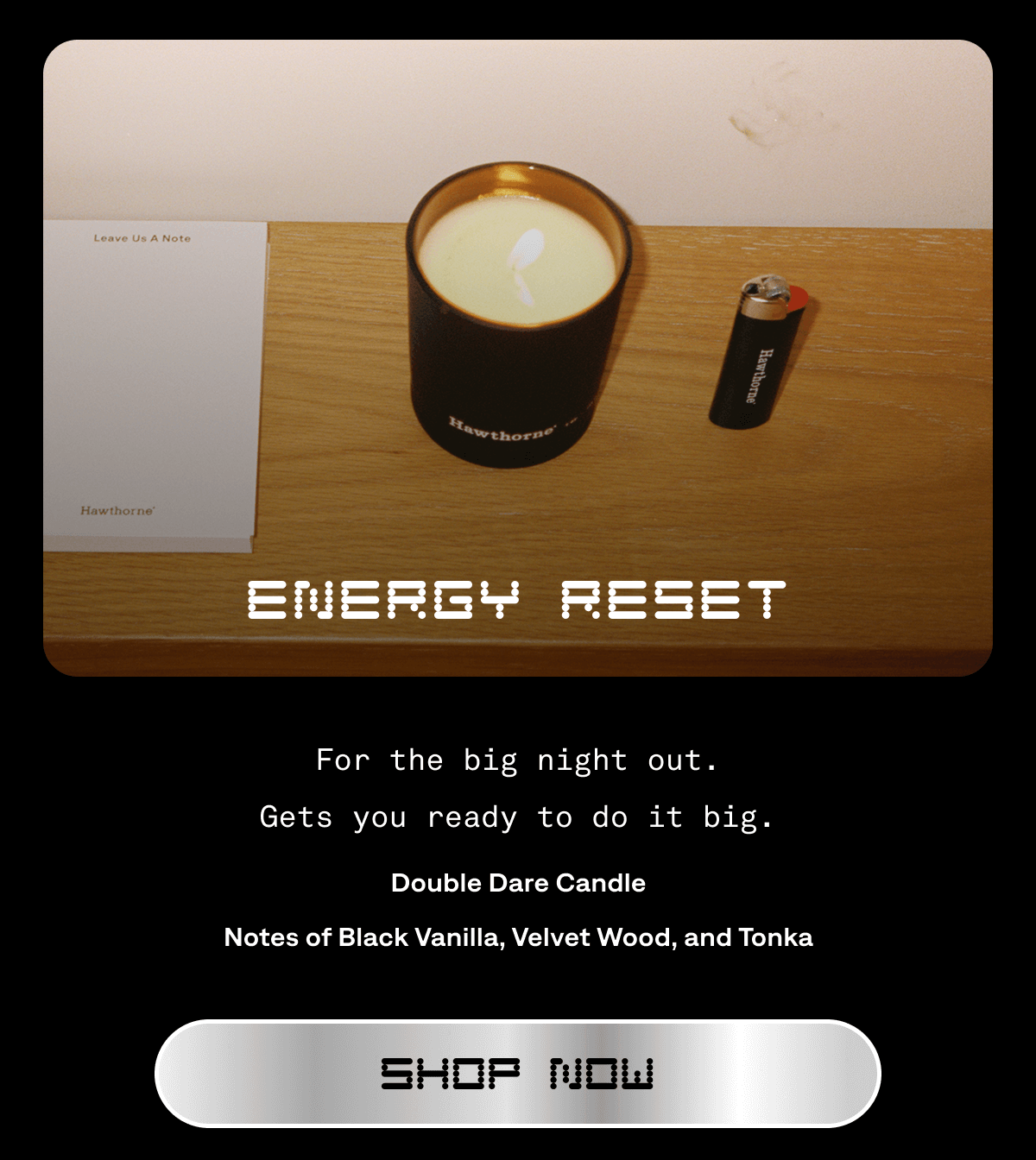 ENERGY RESET For the big night out. Gets you ready to do it big. Double Dare Candle Notes of&nbsp;Black Vanilla, Velvet Wood, and&nbsp;Tonka Shop Now