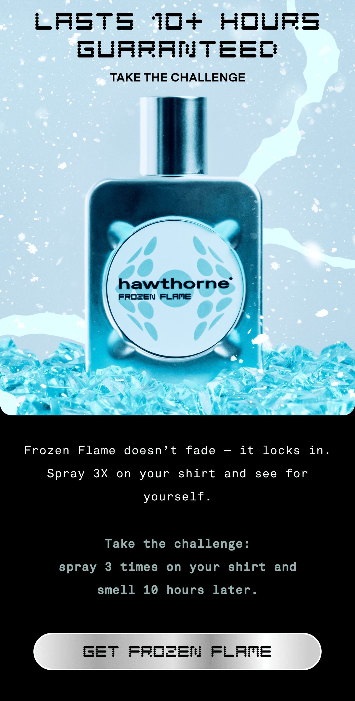Lasts 10+ Hours guaranteed Take the Challenge | Frozen Flame doesn’t fade – it locks in. Spray 3X on your shirt and see for yourself.  Take the challenge: spray 3 times on your shirt and smell 10 hours later. GET FROZEN FLAME