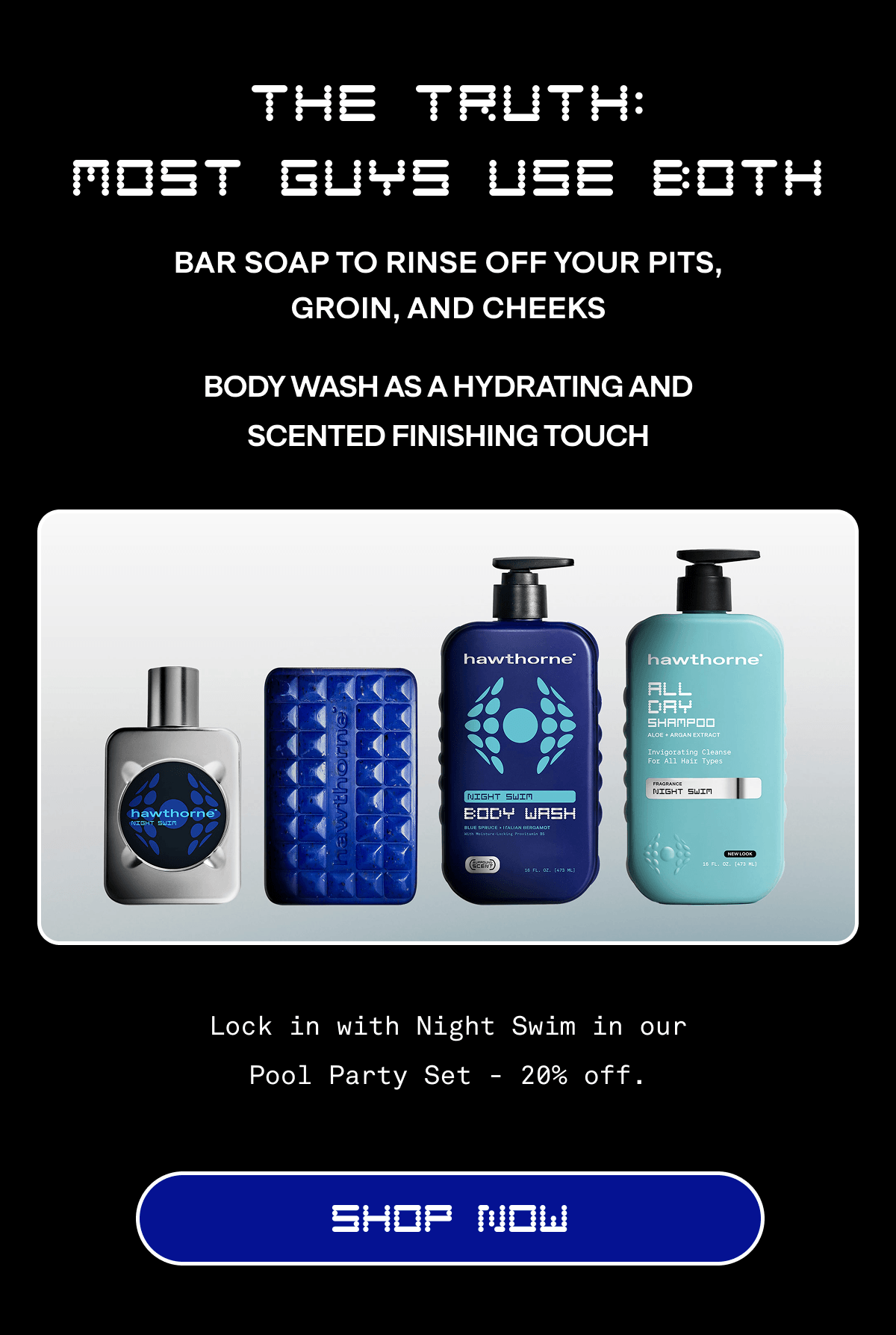 The Truth: Most Guys Use Both | Bar soap to rinse off your pits, groin, and cheeks | Body wash as a hydrating and scented finishing touch  Lock in with Night Swim in our Pool Party Set -&nbsp;20% off. | Shop Now