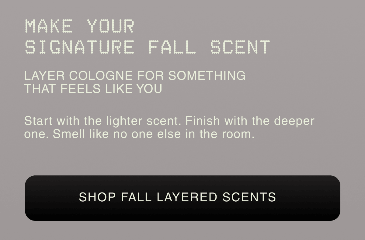 MAKE YOUR SIGNATURE FALL SCENT LAYER COLOGNE FOR SOMETHING THAT FEELS LIKE YOU Start with the lighter scent. Finish with the deeper one. Smell like no one else in the room. |  SHOP FALL LAYERED SCENTS