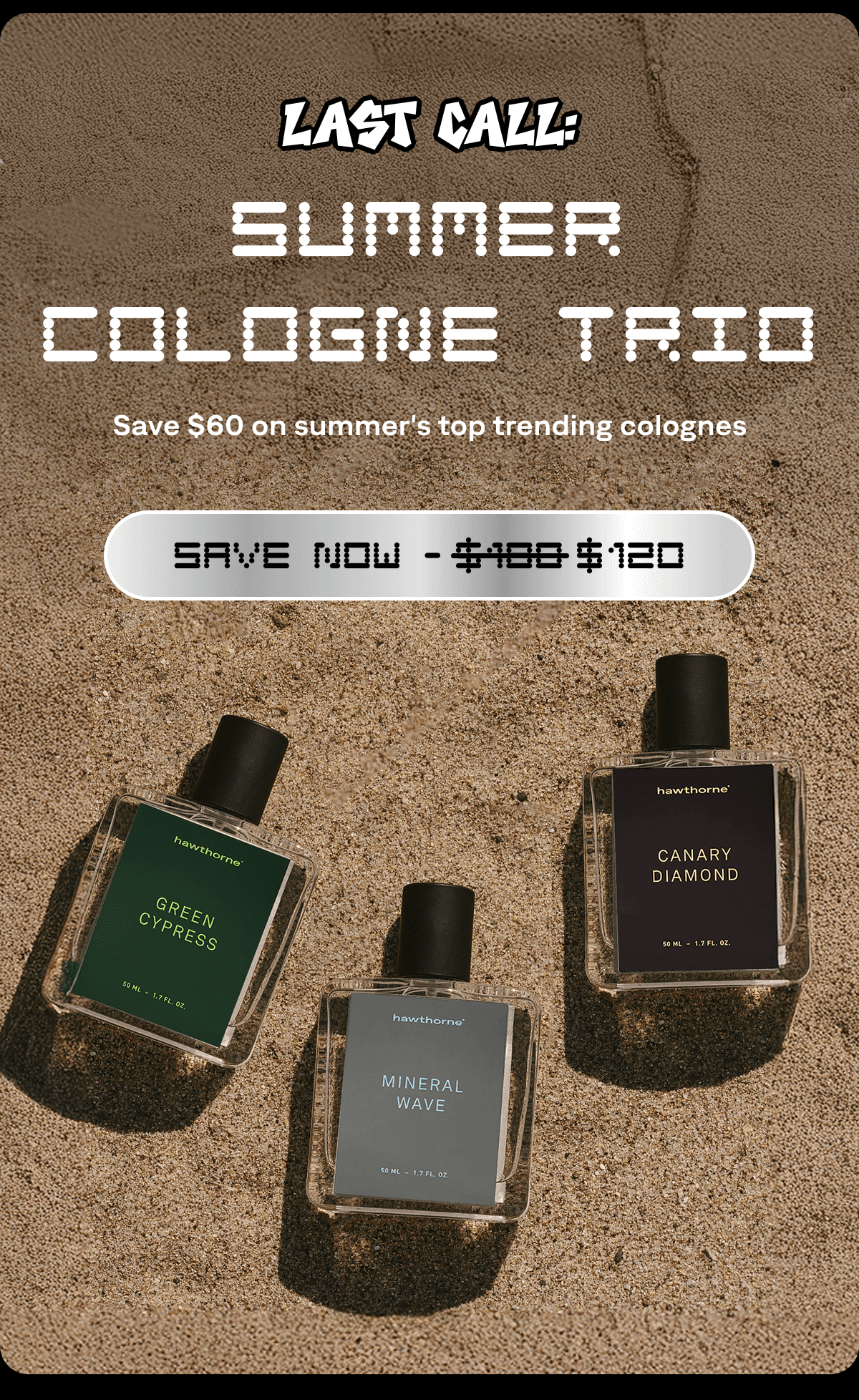 Last Call: Summer Cologne Trio Save $60 on summer's top trending colognes SAVE NOW - $180 $120  Last Call: Summer Cologne Trio Save $60 on summer's top trending colognes SAVE NOW - $180 $120