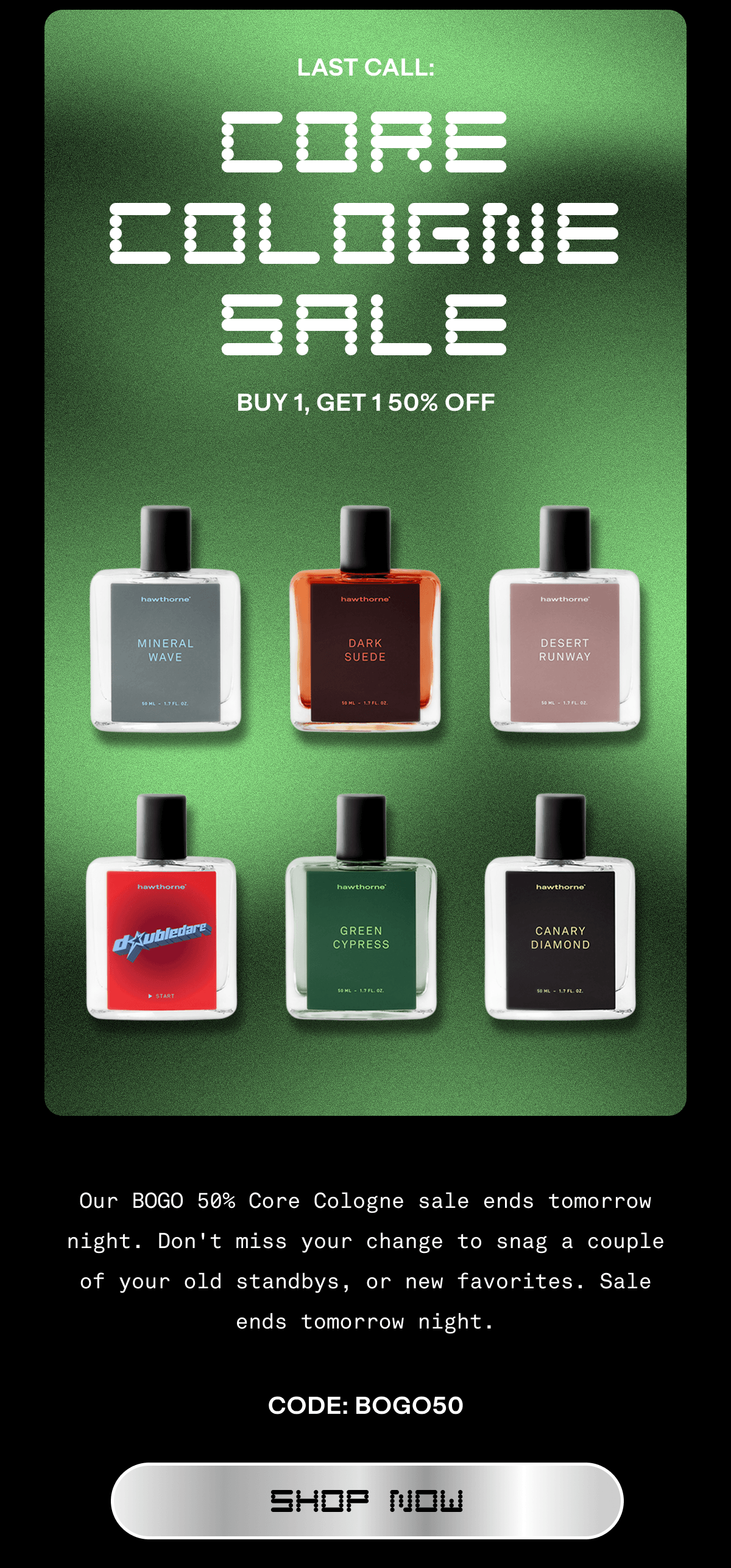 LAST CALL CORE COLOGNE SALE | BUY 1, GET 1 50% OFF |  Our BOGO 50% Core Cologne sale ends tomorrow night. Don't miss your chance to snag a couple of your old standbys, or new favorites. Sale ends tomorrow night. CODE: BOGO | SHOP NOW