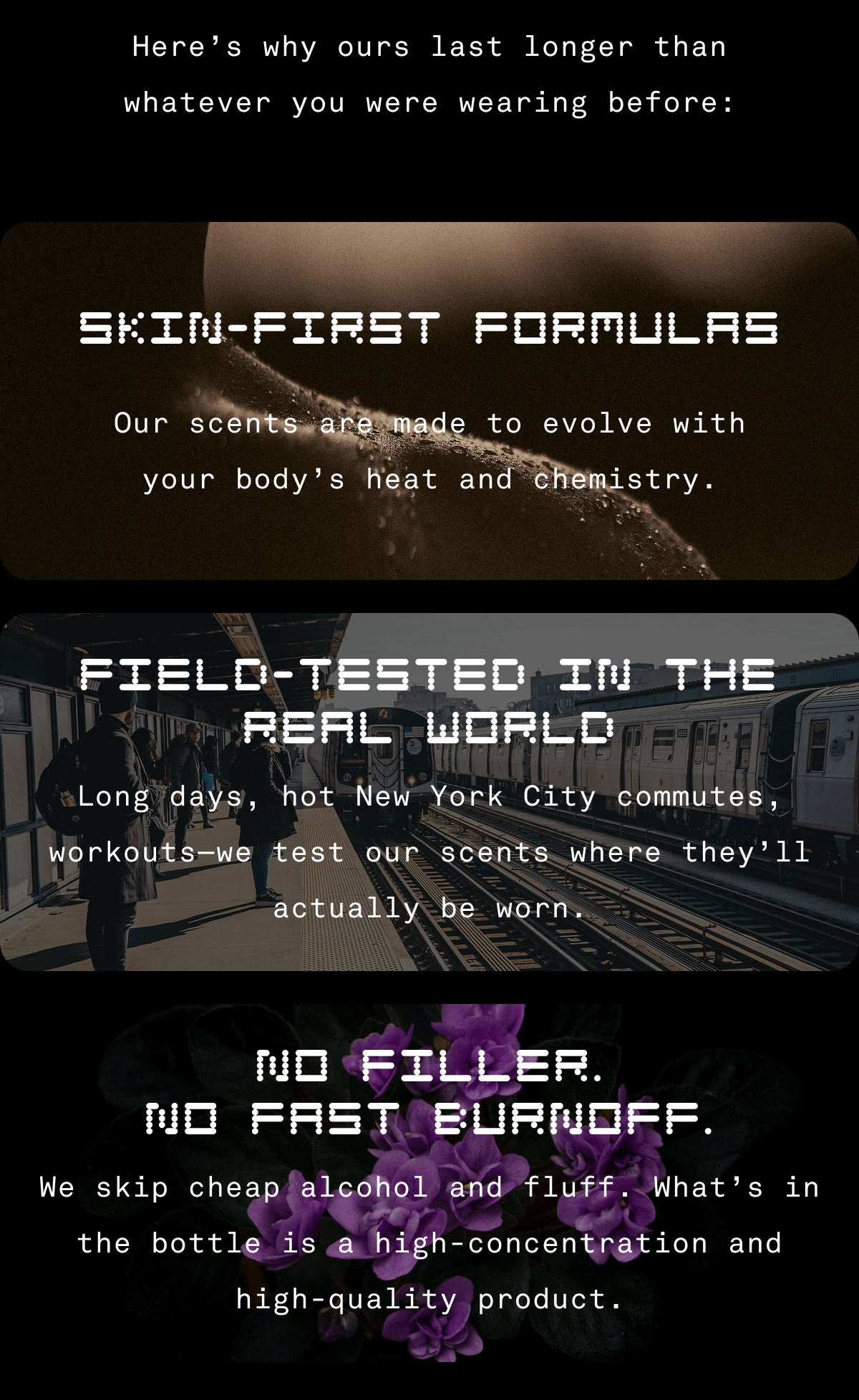 Here's why ours last longer than whatever you were wearing before: Skin-First Formulas  Our scents are made to evolve with your body’s heat and chemistry.  Field-Tested in the Real World  Long days, hot New York City commutes, workouts—we test our scents where they’ll actually be worn.  No Filler. No Fast Burnoff.  We skip cheap alcohol and fluff. What’s in the bottle is a high-concentration and high-quality product.