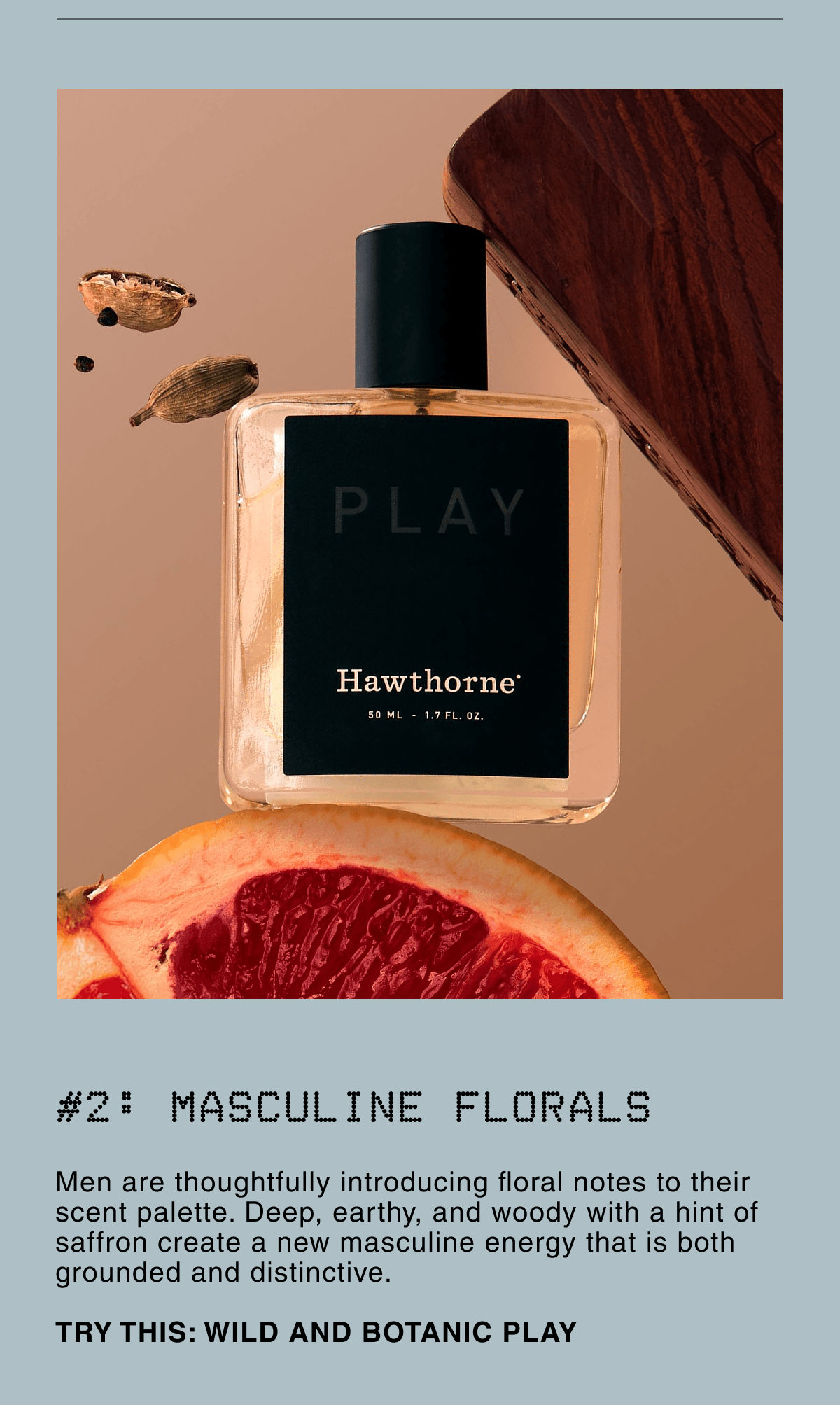 #2: MASCULINE FLORALS | Men are thoughtfully introducing floral notes to their scent palette. Deep, earthy, and woody with a hint of saffron create a new masculine energy that is both grounded and distinctive.  TRY THIS: WILD AND BOTANIC PLAY