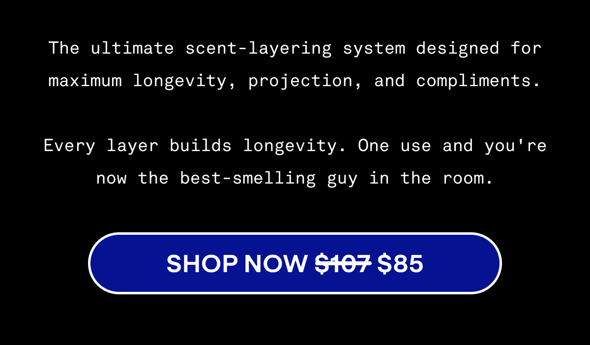 The ultimate scent-layering system designed for maximum longevity, projection, and compliments.  Every layer builds longevity. One use and you're now the best-smelling guy in the room. | Shop Now $107 $85