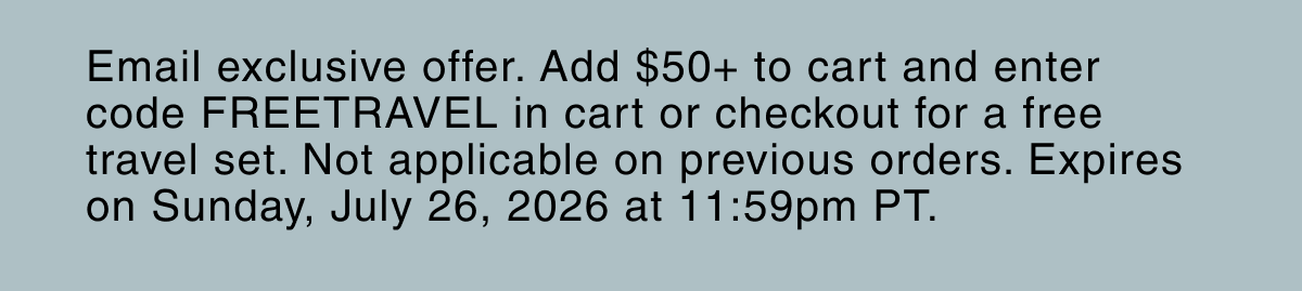 Email exclusive offer. Add $50+ to cart and enter code FREETRAVEL in cart or checkout for a free travel set. Not applicable on previous orders. Expires on Sunday, July 26, 2026 at 11:59pm PT.