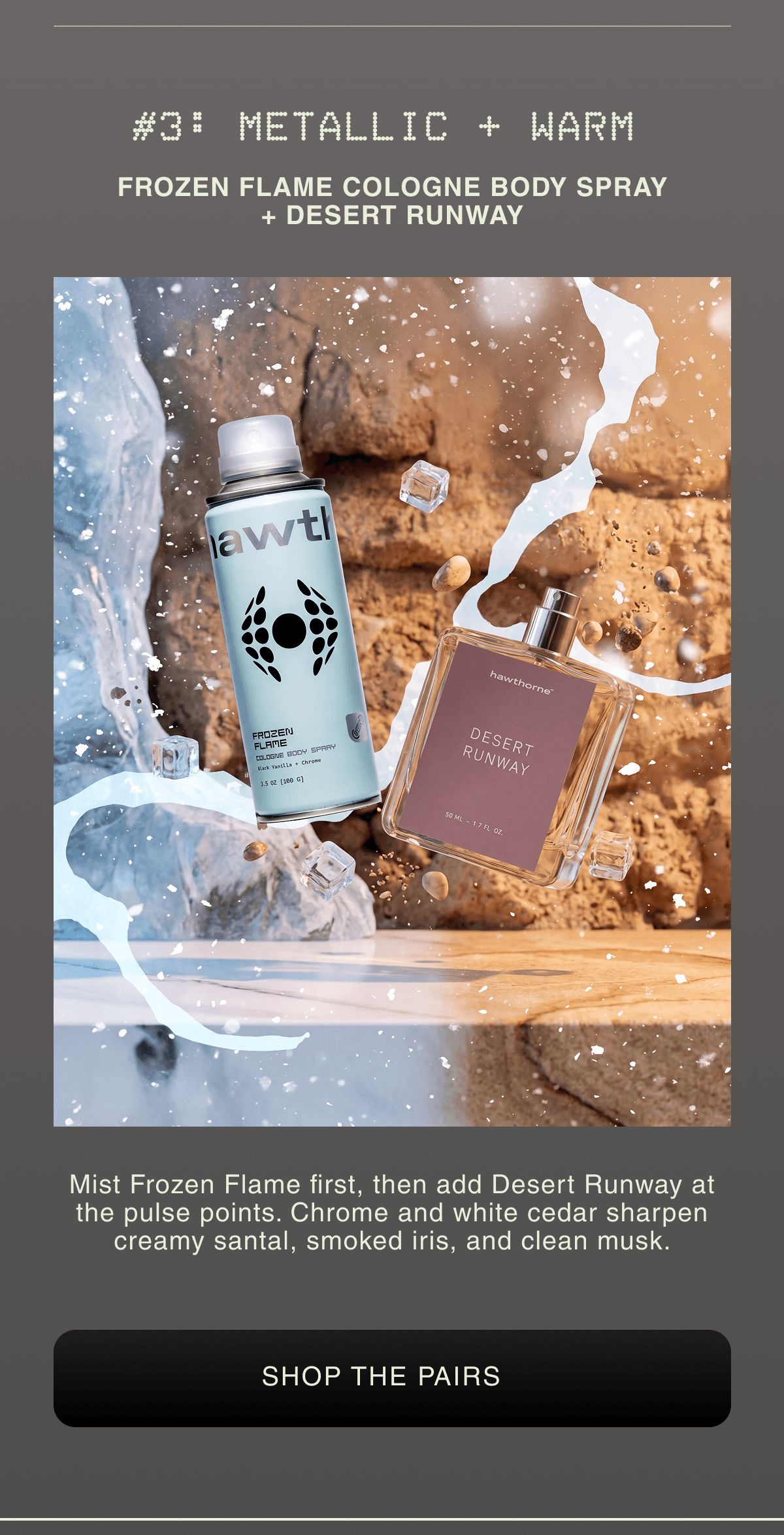 #3: METALLIC + WARM FROZEN FLAME COLOGNE BODY SPRAY + DESERT RUNWAY  | Mist Frozen Flame first, then add Desert Runway at the pulse points. Chrome and white cedar sharpen creamy santal, smoked iris, and clean musk. |  SHOP THE PAIRS