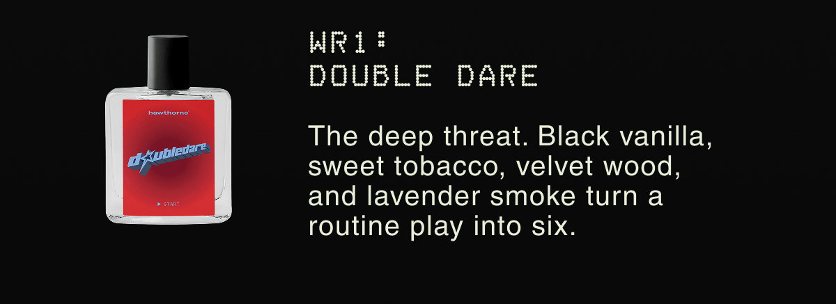 WR1: Double Dare The every-down workhorse. Its aluminum-free AHA formula fights odor at the source so you stay fresh. | The deep threat. Black vanilla, sweet tobacco, velvet wood, and lavender smoke turn a routine play into six.