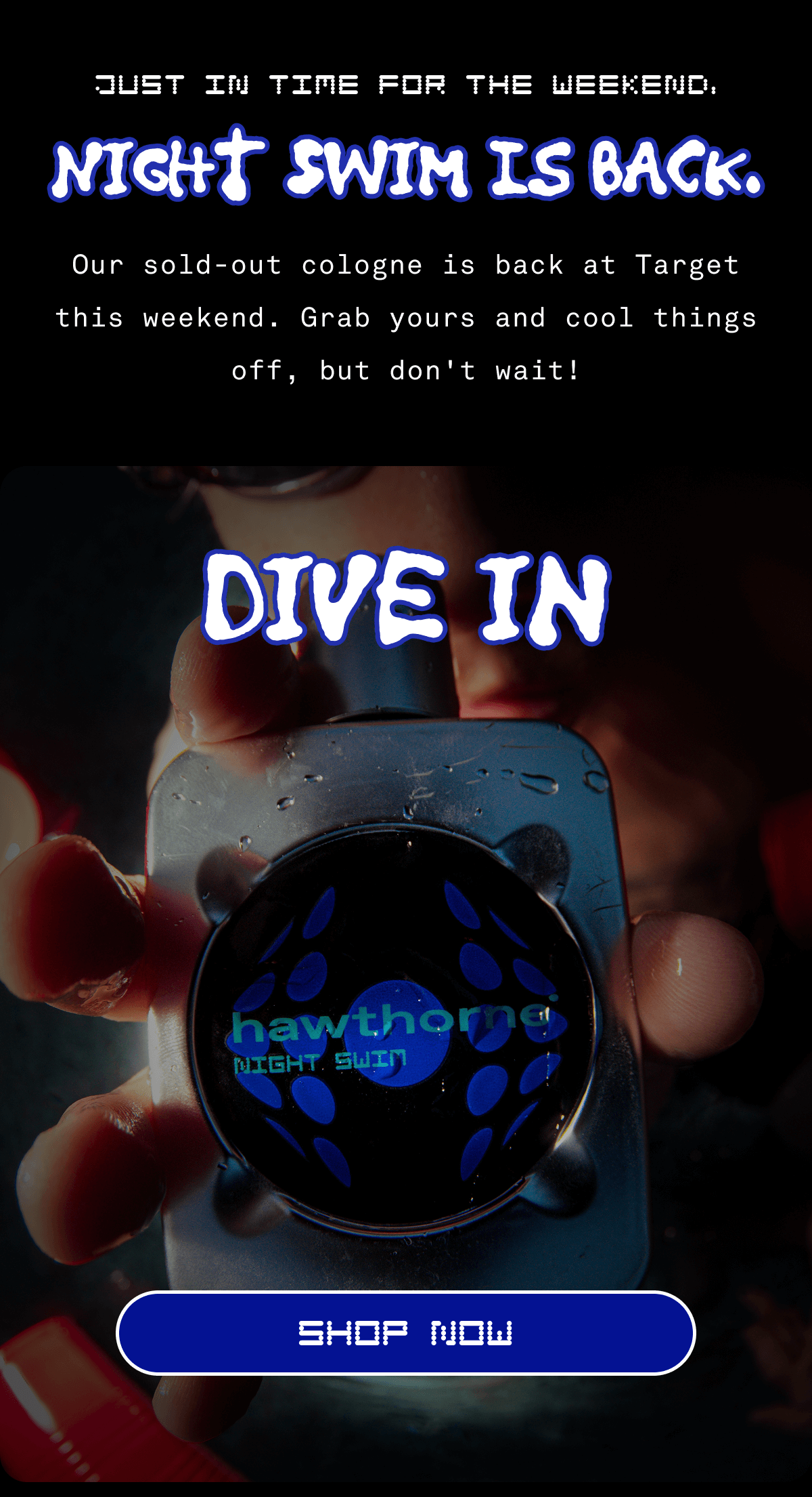 Just in time for the weekend, Night Swim is back. Our sold-out cologne is back at Target this weekend. Grab yours and cool things off, but don't wait! Dive in SHOP NOW