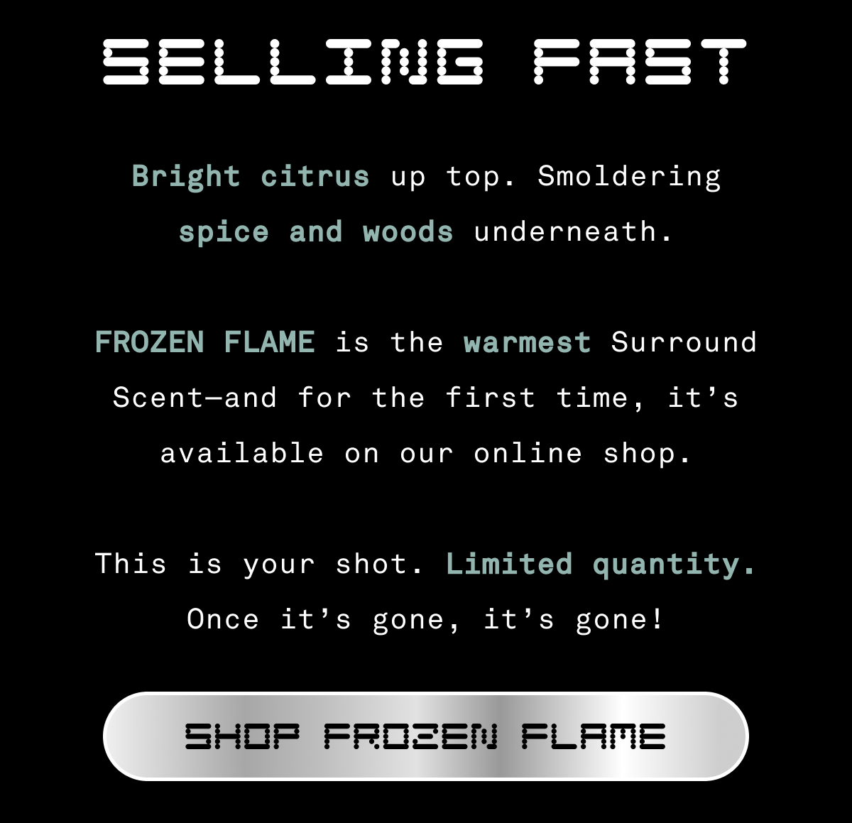 Selling Fast | Bright citrus up top. Smoldering spice and woods underneath.  Frozen Flame is the warmest Surround Scent—and for the first time, it’s available in cologne form.  This is your shot. Limited quantity. Online only. Once it’s gone, it’s gone!  [SHOP FROZEN FLAME]