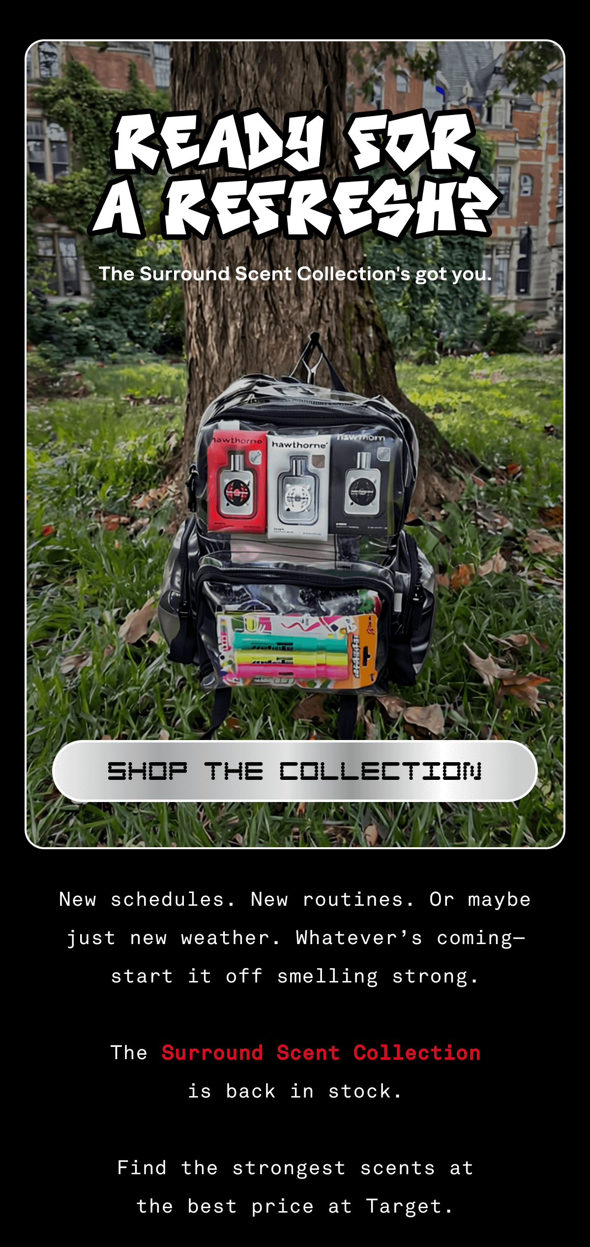 READY FOR A REFRESH? The Surround Scent Collection's got you. SHOP THE COLLECTION New schedules. New routines. Or maybe just new weather. Whatever’s coming—start it off smelling strong.  The Surround Scent Collection is back in stock.  Find the strongest scents at the best price at Target.  READY FOR A REFRESH? The Surround Scent Collection's got you. SHOP THE COLLECTION New schedules. New routines. Or maybe just new weather. Whatever’s coming—start it off smelling strong.  The Surround Scent Collection is back in stock.  Find the strongest scents at the best price at Target.