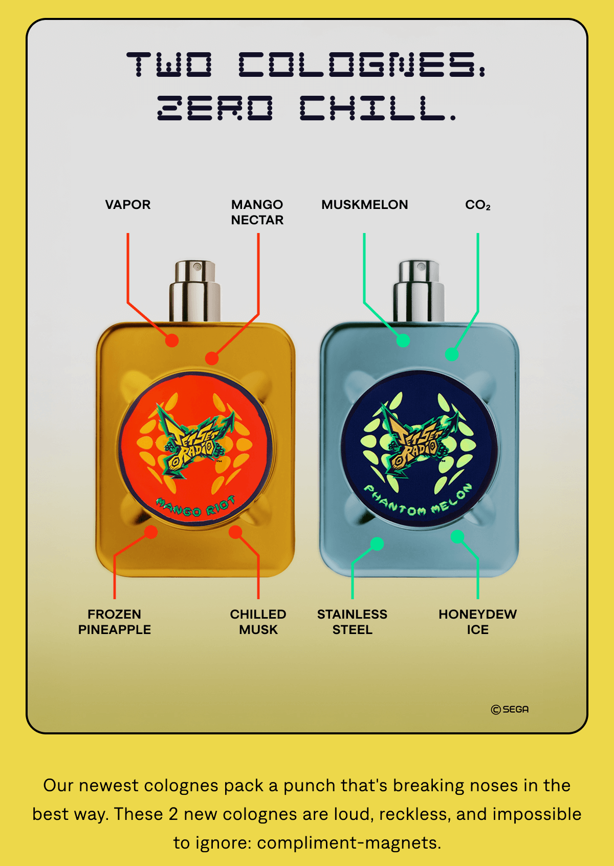 Two Colognes, Zero Chill. Vapor Mango Nectar Muskmelon CO₂ Frozen Pineapple Chilled Musk Stainless Steel Honeydew Ice Our newest colognes pack a punch that's breaking noses in the best way. These 2 new colognes are loud, reckless, and impossible to ignore: compliment-magnets.