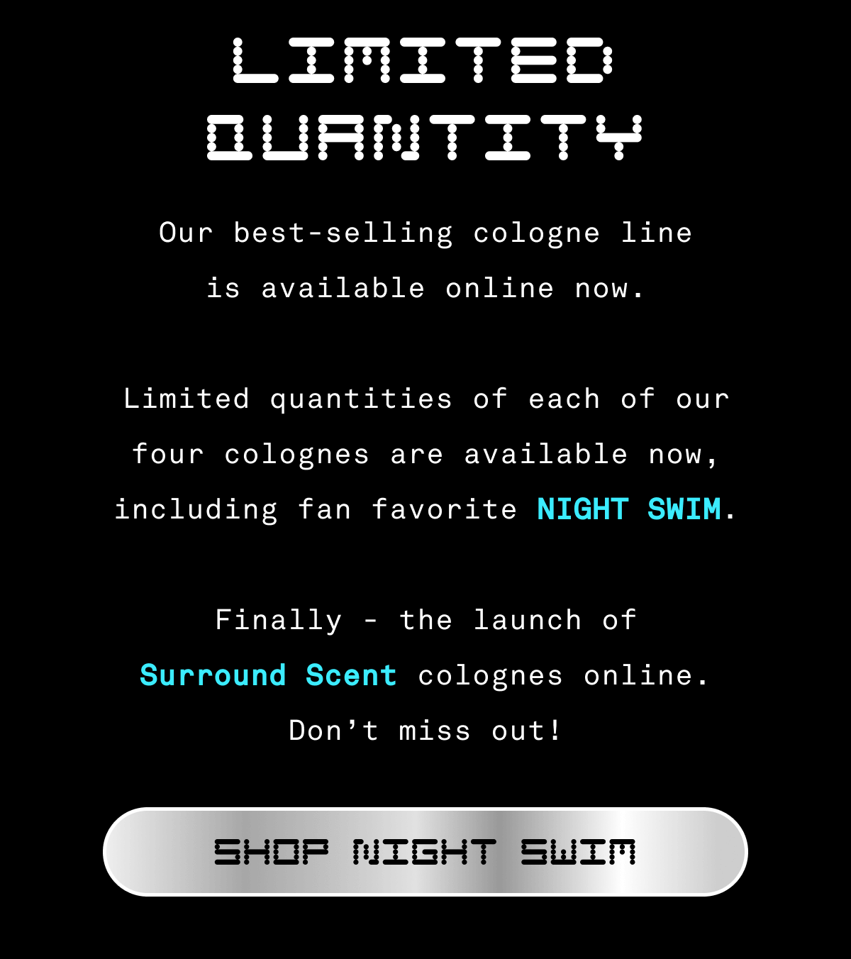 LIMITED QUANTITY Our best-selling cologne line is available online now. Limited quantities of each of our four cologne are available now, including fan favorite NIGHT SWIM.    Finally - the launch of Surround Scent colognes online. Don’t miss out! | SHOP NIGHT SWIM LIMITED QUANTITY Our best-selling cologne line is available online now. Limited quantities of each of our four cologne are available now, including fan favorite NIGHT SWIM.    Finally - the launch of Surround Scent colognes online. Don’t miss out! | SHOP NIGHT SWIM