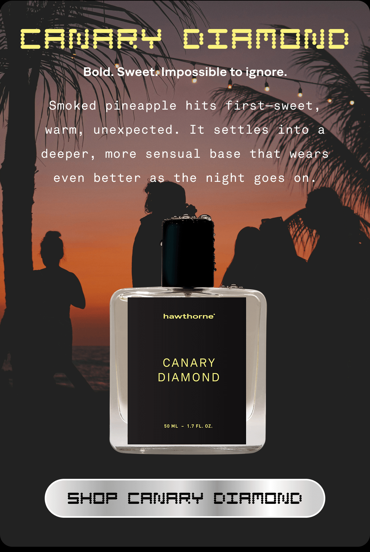 CANARY DIAMOND Bold. Sweet. Impossible to ignore. Smoked pineapple hits first—sweet, warm, unexpected. It settles into a deeper, more sensual base that wears even better as the night goes on. SHOP CANARY DIAMOND  CANARY DIAMOND Bold. Sweet. Impossible to ignore. Smoked pineapple hits first—sweet, warm, unexpected. It settles into a deeper, more sensual base that wears even better as the night goes on. SHOP CANARY DIAMOND
