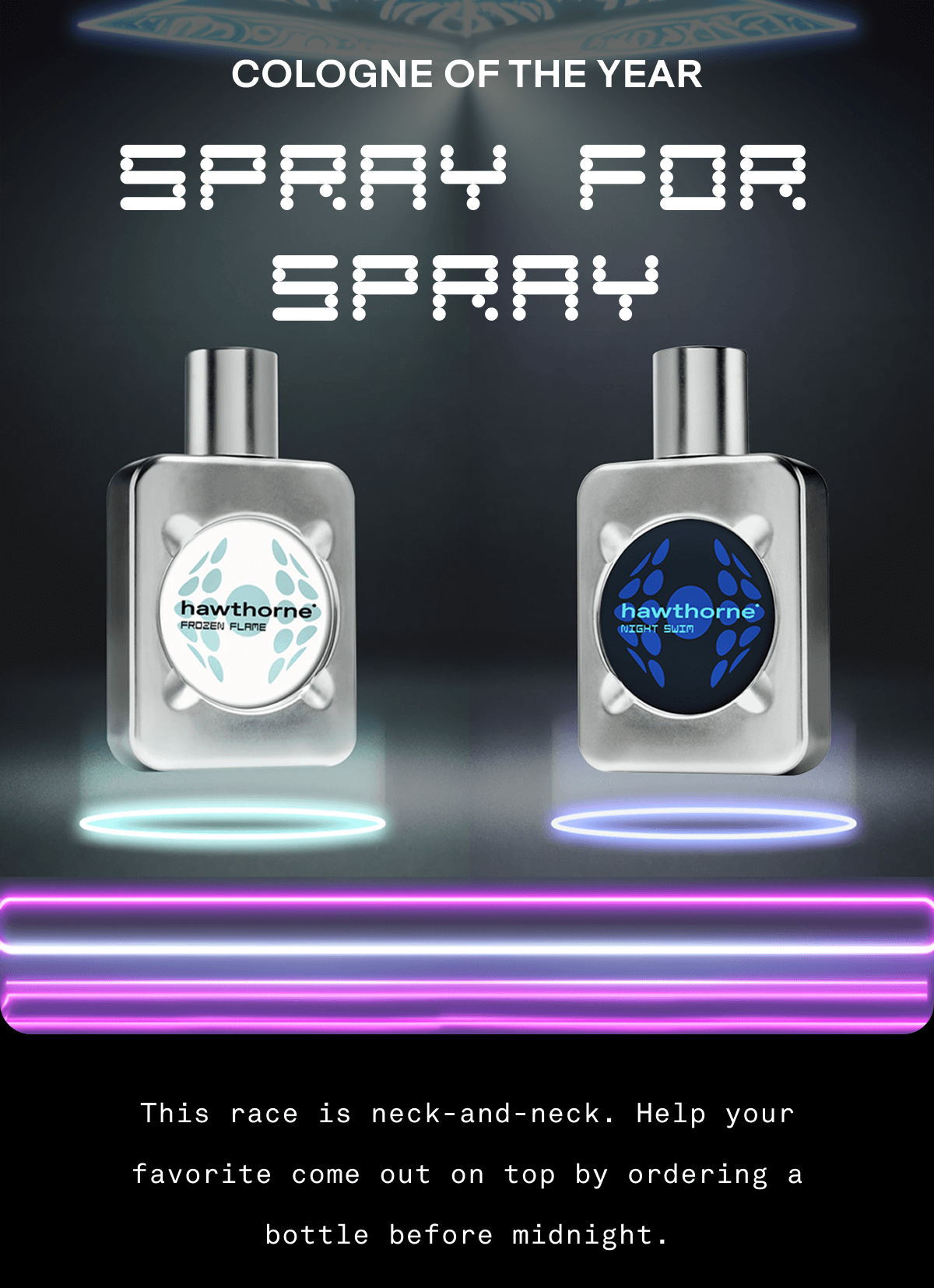 COLOGNE OF THE YEAR Spray for Spray This race is neck-and-neck. Help your favorite come out on top by ordering a bottle before midnight.