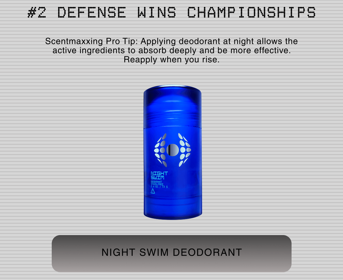 #2 DEFENSE WINS CHAMPIONSHIPS Scentmaxxing Pro Tip: Applying deodorant at night allows the active ingredients to absorb deeply and be more effective. Reapply when you rise. | NIGHT SWIM DEODORANT