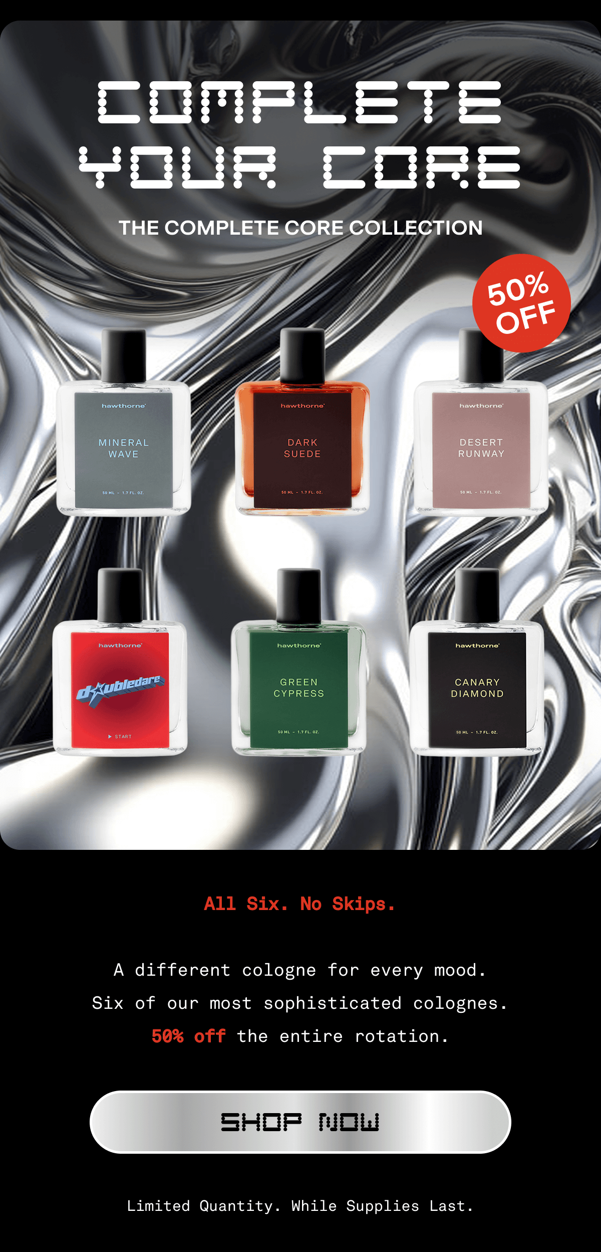 COMPLETE YOUR CORE | THE COMPLETE CORE COLLECTION 50% OFF | All six. No skips. A different cologne for every mood. Six of our most sophisticated colognes. 50% off the entire rotation. | Shop Now | Limited Quantity. While Supplies Last.