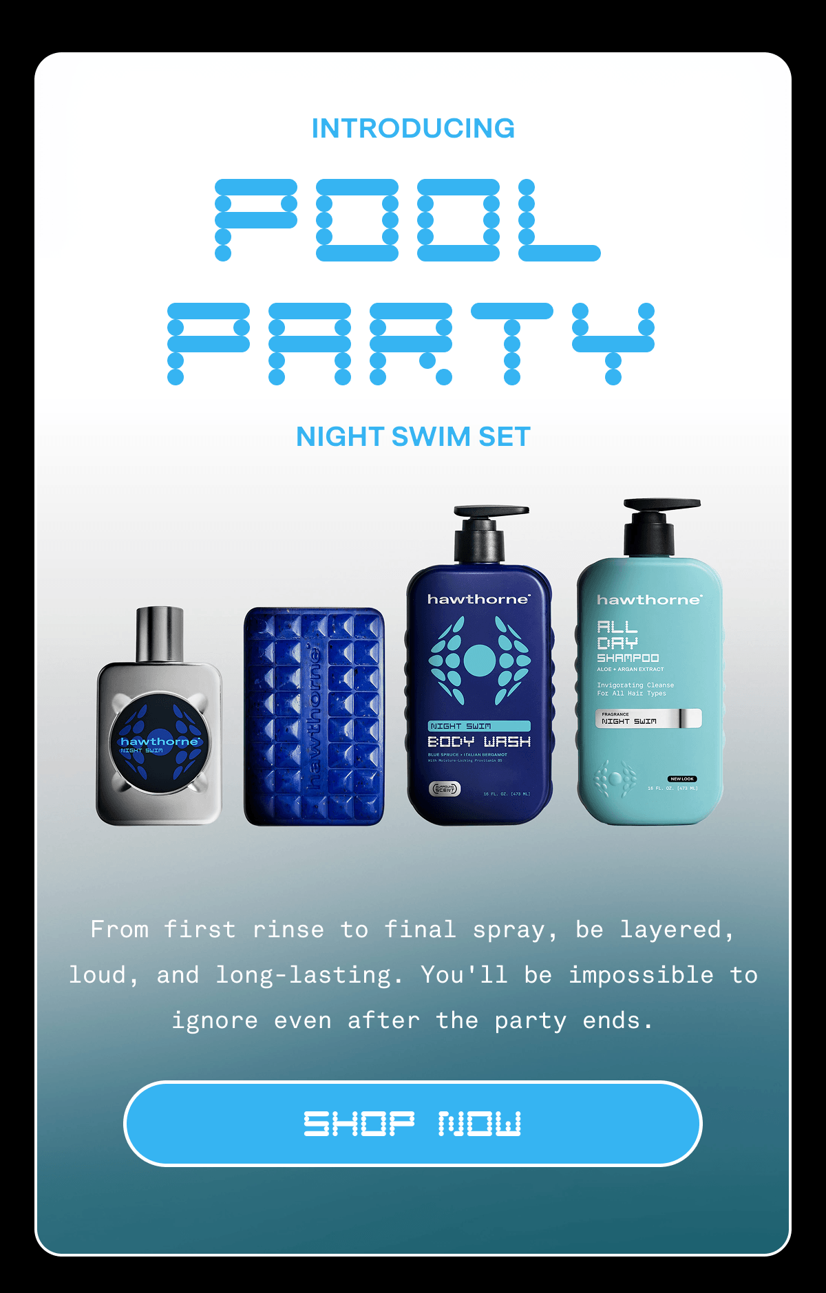 INTRODUCING POOL PARTY NIGHT SWIM SET | From first rinse to final spray, be layered, loud, and long-lasting. You'll be impossible to ignore even after the party ends. | SHOP NOW