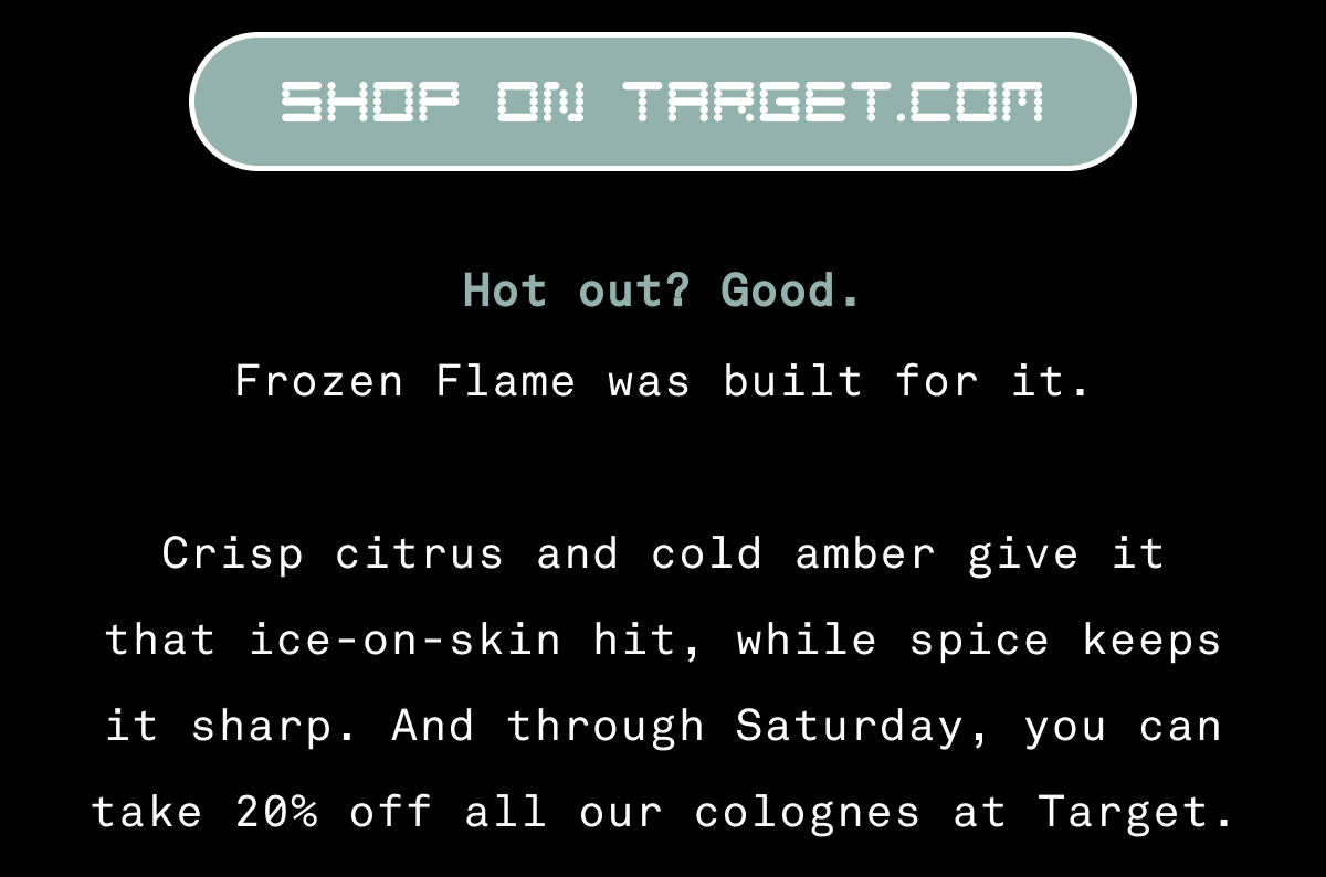 SHOP ON TARGET.COM Hot out? Good. Frozen Flame was built for it.  Crisp citrus and cold amber give it that ice-on-skin hit, while spice keeps it sharp. And through Saturday, you can take 20% off all our colognes at Target.