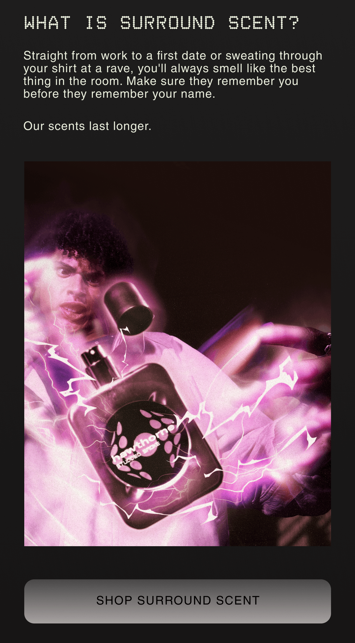 WHAT IS SURROUND SCENT? | Straight from work to a first date or sweating through your shirt at a rave, you'll always smell like the best thing in the room. Make sure they remember you before they remember your name. |  Our scents last longer.