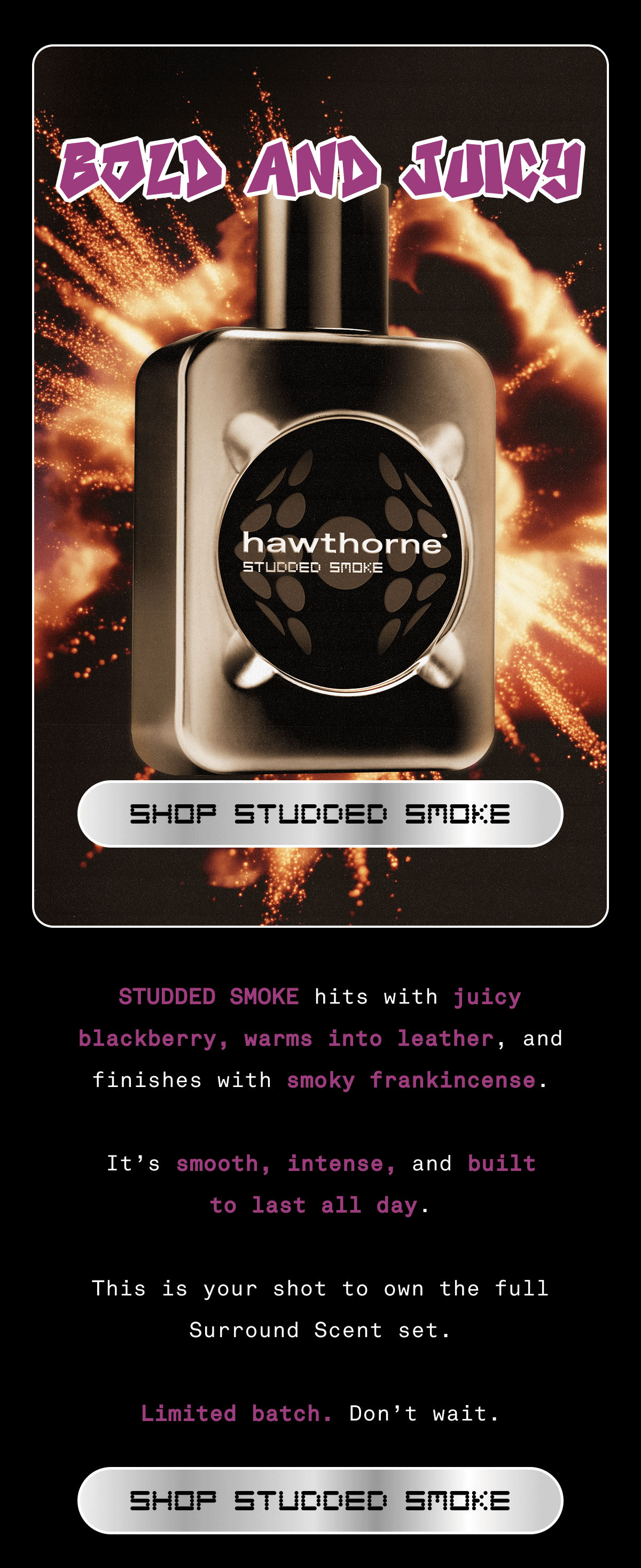 BOLD AND JUICY | Studded Smoke hits with juicy blackberry, warms into leather, and finishes with smoky frankincense. It’s smooth, intense, and built to last all day.  This is your shot to own the full Surround Scent set.  Limited batch. Don’t wait.  | SHOP STUDDED SMOKE BOLD AND JUICY | Studded Smoke hits with juicy blackberry, warms into leather, and finishes with smoky frankincense. It’s smooth, intense, and built to last all day.  This is your shot to own the full Surround Scent set.  Limited batch. Don’t wait.  | SHOP STUDDED SMOKE