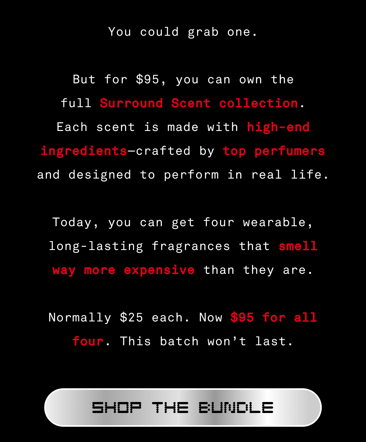 You could grab one.  But for $95, you can own the full Surround Scent collection. Each scent is made with high-end ingredients—crafted by top perfumers and designed to perform in real life.  Today, you can get four wearable, long-lasting fragrances that smell way more expensive than they are.  Normally $25 each. Now $95 for all four. This batch won’t last. SHOP THE BUNDLE You could grab one.  But for $95, you can own the full Surround Scent collection. Each scent is made with high-end ingredients—crafted by top perfumers and designed to perform in real life.  Today, you can get four wearable, long-lasting fragrances that smell way more expensive than they are.  Normally $25 each. Now $95 for all four. This batch won’t last. SHOP THE BUNDLE